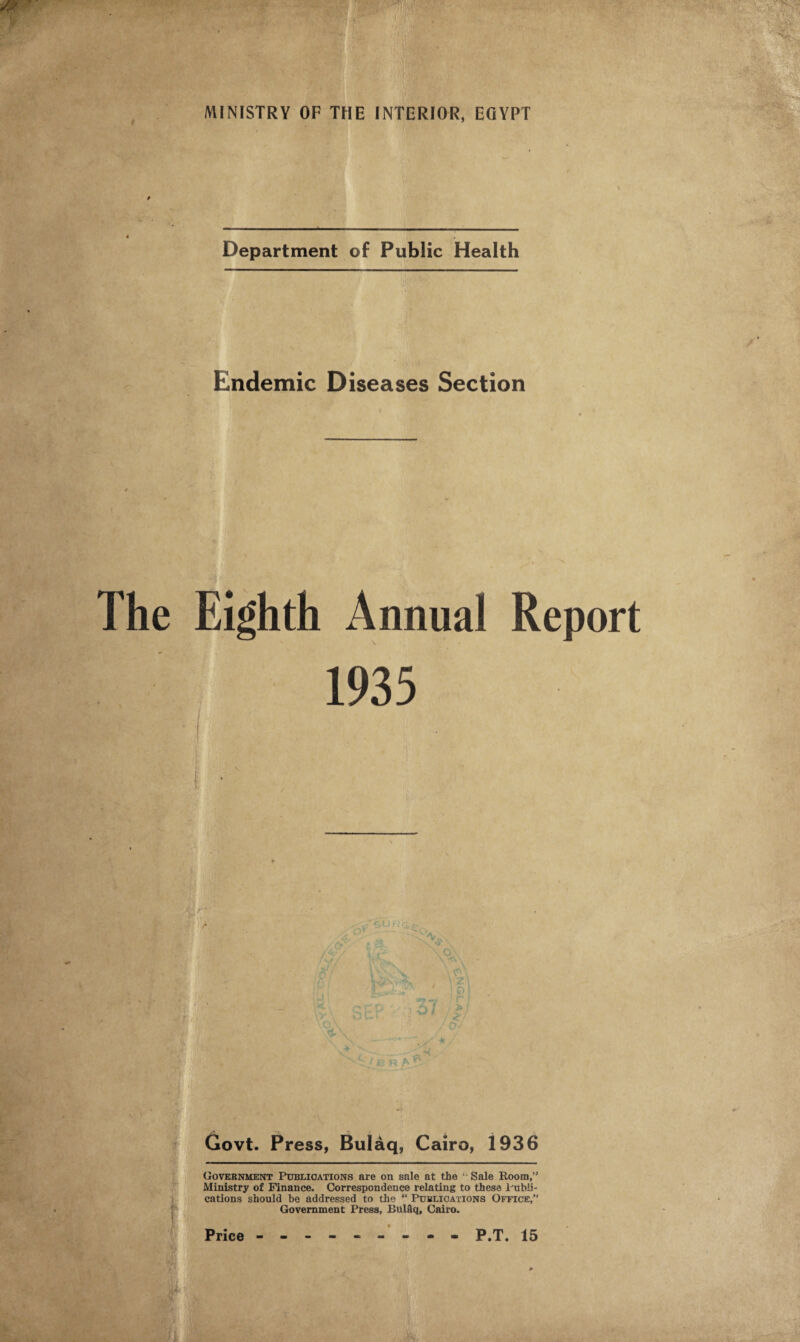 Department of Public Health Endemic Diseases Section Eighth Annual Report 1935 Govt. Press, Bulaq, Cairo, 1936 Government Publications are on sale at the u Sale Room,’1 Ministry of Finance. Correspondence relating to these Publi¬ cations should be addressed to the “ Publications Office,” Government Press, BttlSq, Cairo.