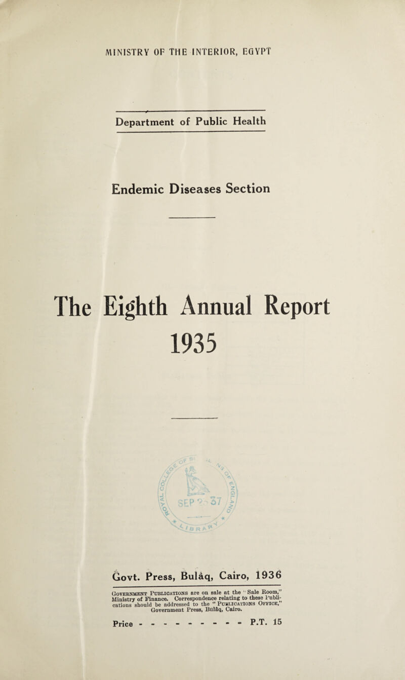 ---x'-- Department of Public Health Endemic Diseases Section The Eighth Annual Report z r Govt. Press, Bulaq, Cairo, 1936 Government PUBLICATIONS are on sale at the li Sale Room/’ Ministry of Finance. Correspondence relating to these Publi¬ cations should be addressed to the “ Publications Ofuce, Government Press, Blilflq, Cairo.