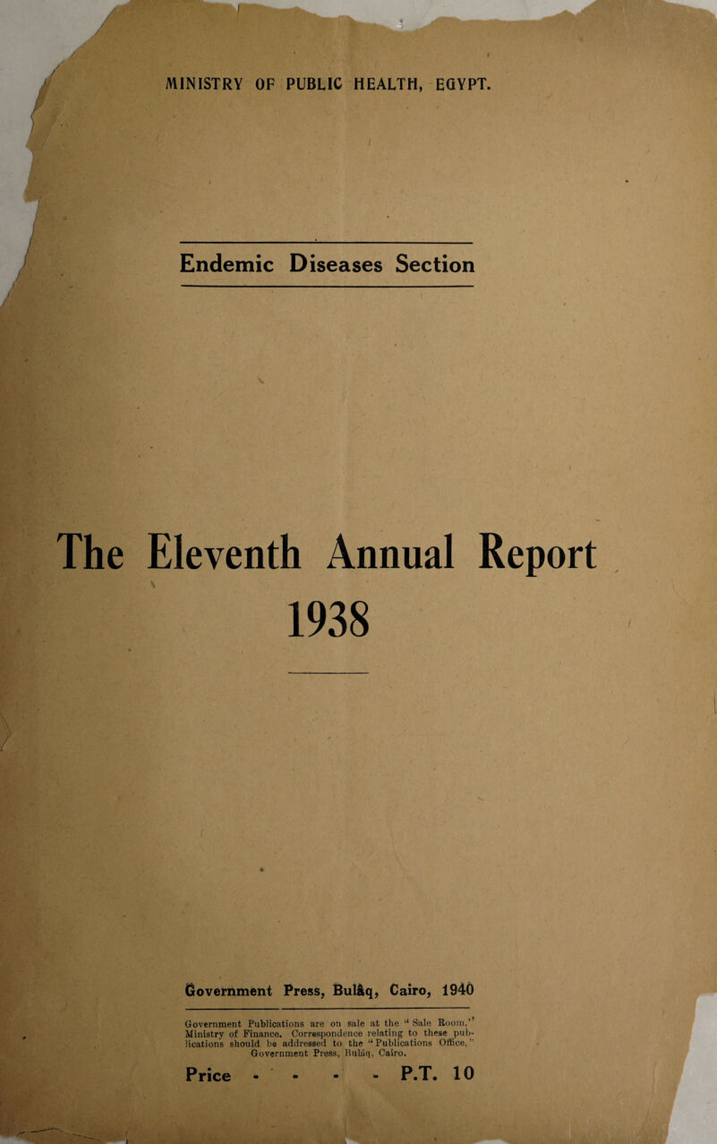 imXf' y 1 MINISTRY OF PUBLIC HEALTH, EGYPT. •i<C Endemic Diseases Section I/?; The Eleventh Annual Report 1938 fSv - 1.; ' 'VtV'-’ •Jfr’ Government Press, Bul&q, Cairo, 1940 Government Publications are on sale at the “ Sale Room,’ Ministry of Finance. Correspondence relating to these pub¬ lications should be addressed to the “Publications Office,” Government Press, Hulaq, Cairo. P.T. 10 Price t Vs