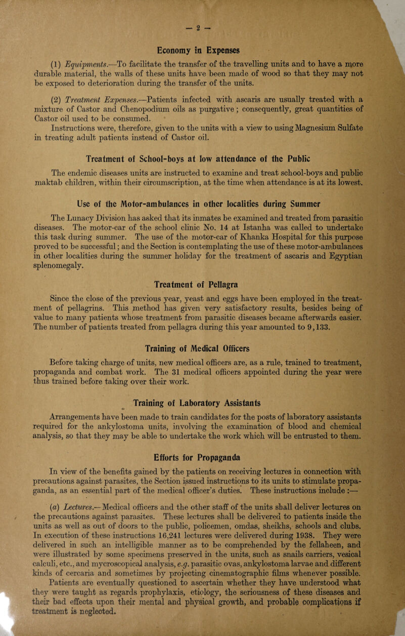 (1) Equijfments.-—To facilitate the transfer of the travelling units and to have a more durable material, the walls of these units have been made of wood so that they may not be exposed to deterioration during the transfer of the uriits. (2) Treatment Expenses.—Patients infected with ascaris are usually treated with a mixture of Castor and Chenopodium oils as purgative; consequently, great quantities of Castor oil used to be consumed. * Instructions were, therefore, given to the units with a view to using Magnesium Sulfate in treating adult patients instead of Castor oil. Treatment of School-boys at low attendance of the Public The endemic diseases units are instructed to examine and treat school-boys and pubhc maktab children, within their circumscription, at the time when attendance is at its lowest. Use of the Motor-ambulances in other localities during Summer The Lunacy Division has asked that its inmates be examined and treated from parasitic diseases. The motor-car of the school clinic No. 14 at Istanha was called to undertake this task during summer. The use of the motor-car of Khanka Hospital for this purpose proved to be successful; and the Section is contemplating the use of these motor-am.bulances in other localities during the summer holiday for the treatment of ascaris and Egyptian splenomegaly. / Treatment of Pellagra Since the close of the previous year, yeast and eggs have been employed in the treat¬ ment of pellagrins. This method has given very satisfactory results, besides being of value to many patients whose treatment from parasitic diseases became afterwards easier. The number of patients treated from pellagra during this year amounted to 9,133. Training of Medical Officers Before taking charge of units, new medical officers are, as a rule, trained to treatment, propaganda and combat work. The 31 medical officers appointed during the year were thus trained before taking over their work. Training of Laboratory Assistants Arrangements have been made to train candidates for the posts of laboratory assistants required for the ankylo stoma units, involving the examination of blood and chemical analysis, so that they may be able to undertake the work which will be entrusted to them. Efforts for Propaganda In view of the benefits gamed by the patients on receiving lectures in connection with precautions against parasites, the Section issued instructions to its units bo stimulate propa¬ ganda, as an essential part of the medical officer’s duties. These instructions include :— {a) Zeciwres.—Medical officers and the other staff of the units shall defiver lectures on the precautions against parasites. These lectures shall be delivered to patients inside the units as well as out of doors to the public, policemen, omdas, sheikhs, schools and clubs. In execution of these instructions 16,241 lectures were delivered during 1938. They were delivered in such an intelligible manner as to be comprehended by the fellaheen, and were illustrated by some specimens preserved in the units, such as snails carriers, vesical calculi, etc., and mycroscopical analysis, e.g. parasitic ovas, ankylostoma larvae and different kinds of cercaria and sometimes by projecting cinematographic films whenever possible. Patients are eventually questioned to ascertain whether they have understood what they were taught as regards prophylaxis, etiology, the seriousness of these diseases and their bad effects upon their mental and physical growth, and probable complications if treatment is neglected.