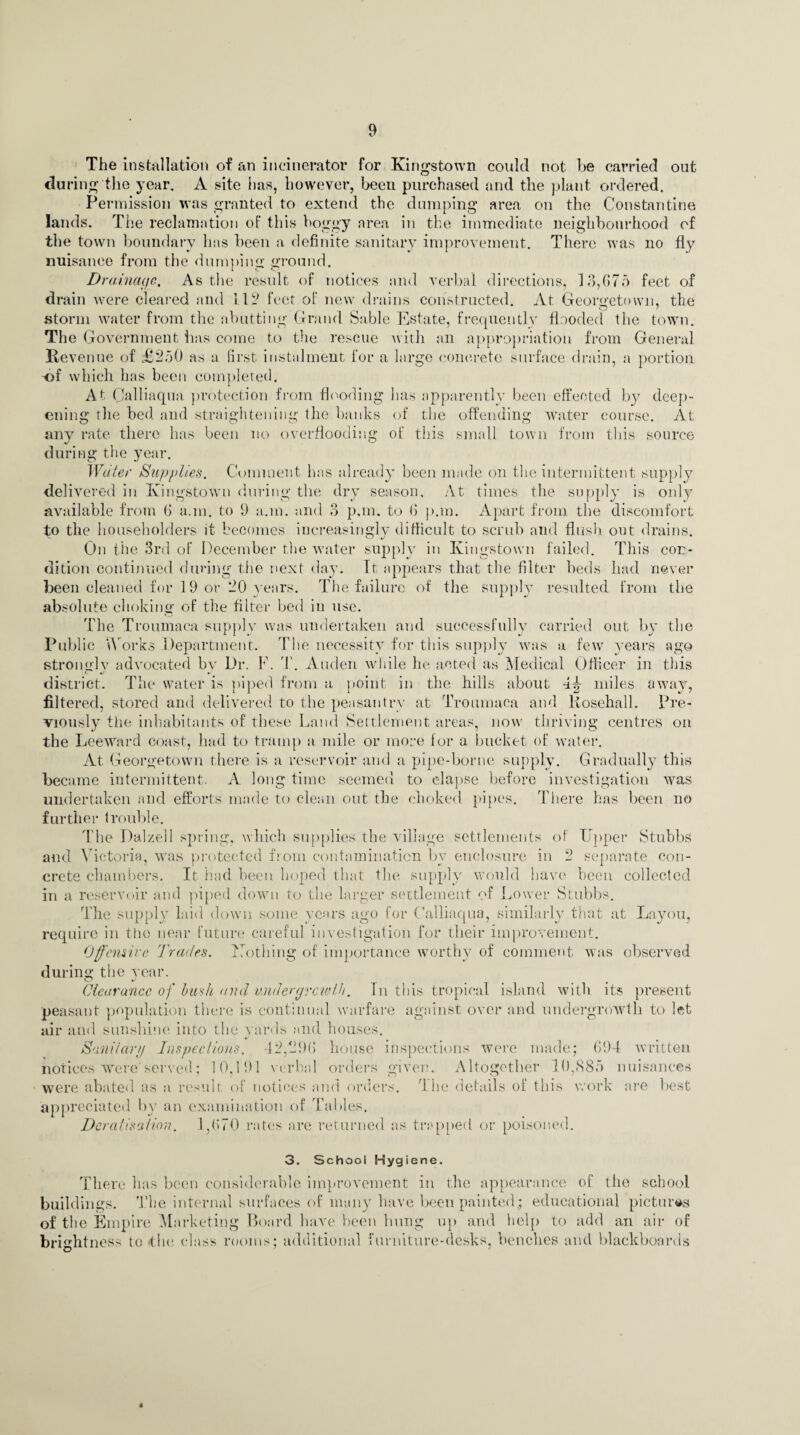 The installation of an incinerator for Kingstown could not he carried out during the year. A site has, however, been purchased and the plant ordered. Permission was granted to extend the dumping area on the Constantine lands. The reclamation of this boggy area in the immediate neighbourhood of the town boundary has been a definite sanitary improvement. There was no fly nuisance from the dumping ground. Drainage. As the result of notices and verbal directions, 13,675 feet of drain were cleared and 112 feet of new drains constructed. At Georgetown, the storm water from the abutting Grand Sable Estate, frequently flooded the town. The Government has come to the rescue with an appropriation from General Revenue of £250 as a first instalment l'or a large concrete surface drain, a portion ■of which has been completed. At Calliaqua protection from flooding has apparently been effected by deep¬ ening the bed and straightening the banks of the offending water course. At any rate there has been no overflooding of this small town from this source during the year. Water Supplies. Comment has already been made on the intermittent supply delivered in Kingstown during the dry season. At times the supply is only available from 6 a.m. to 9 a.m. and 3 pan. to 6 pan. Apart from the discomfort to the householders it becomes increasingly difficult to scrub and flush out drains. On the 3rd of December the water supply in Kingstown failed. This con¬ dition continued during the next day. It appears that the filter beds had never been cleaned for 19 or 20 years. The failure of the supply resulted from the absolute choking of the filter bed in use. The Troumaca supply was undertaken and successfully carried out by the Public Works Department. The necessity for this supply was a few' years ago strongly advocated bv Dr, F. T. Auden while he acted as Medical Officer in this •/ • district. The water is piped from a point in the hills about 4^ miles away, filtered, stored and delivered to the peasantry at Troumaca and Rosehall. Pre¬ viously the inhabitants of these Land Settlement areas, now thriving centres on the Leeward coast, had to tramp a mile or more for a bucket of water. At Georgetown there is a reservoir and a pipe-borne supply. Gradually this became intermittent. A long time seemed to elapse before investigation was undertaken and efforts made to clean out the choked pipes. There has been uo further trouble. The Dalzell spring, which supplies the village settlements of Upper Stubbs and Victoria, was protected from contamination by enclosure in 2 separate con¬ crete chambers. It had been hoped that the supply would have been collected in a reservoir and piped down to the larger settlement of Lower Stubbs. The supply laid down some years ago for Calliaqua, similarly that at Layou, require in the near future careful investigation for tlieir improvement. Offensive Trades. Uothing of importance worthy of comment, was observed during the year. Clearance of bush and undergrowth. In this tropical island with, its present peasant population there is continual warfare against over and undergrowth to let air and sunshine into the yards and houses. Sanitary Inspections. 42,296 house inspections were made; 694 written notices were'served; 10,191 verbal orders given. Altogether 10,885 nuisances were abated as a result of notices and orders. 1 he details of this work are appreciated by an examination of Tables. Doratis'* lion. 1,670 rates are returned as trapped or poisoned. 3. School Hygiene. There has been considerable improvement in the appearance of the school buildings. The internal surfaces of many have been painted; educational pictures of the Empire Marketing Board have been hung up and help to add an air of brightness to the class rooms; additional furniture-desks, benches and blackboards
