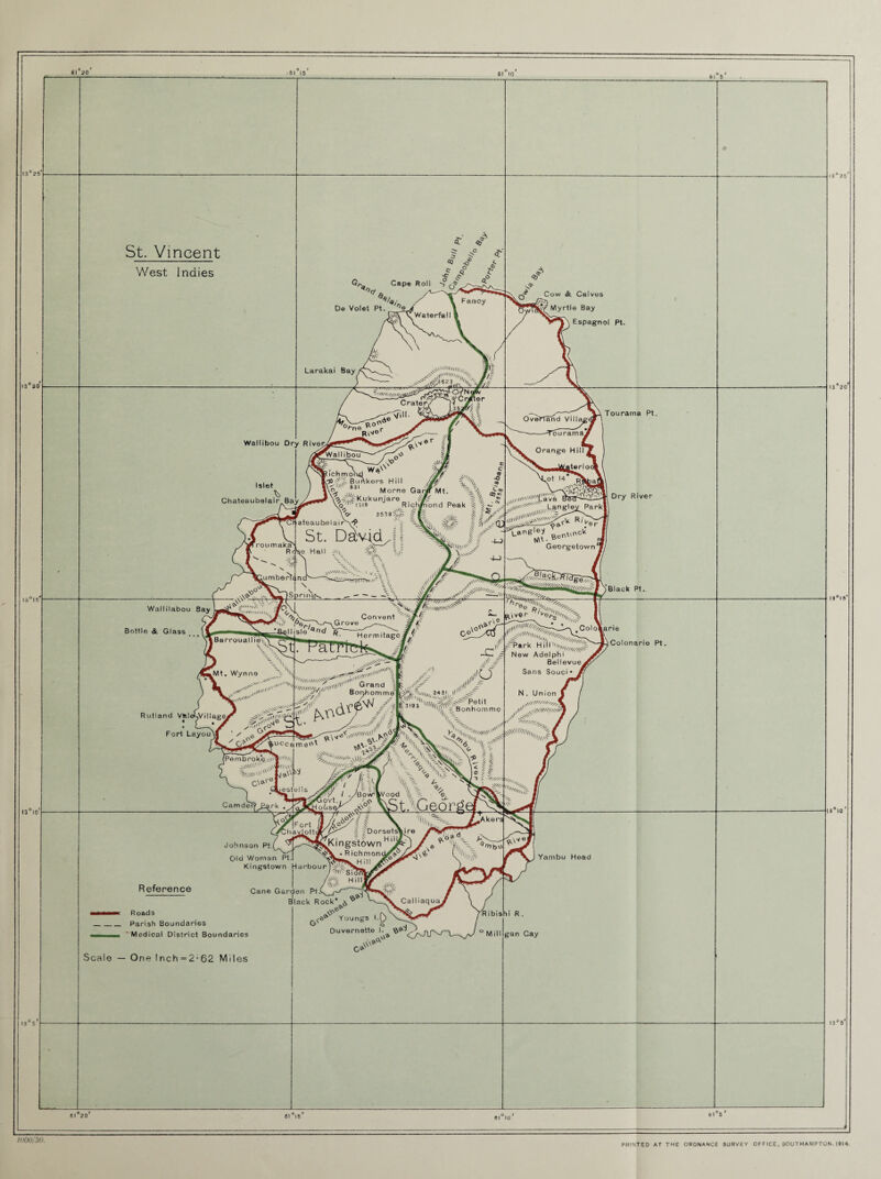 • 61 15 13 10 61 10 St. Vincent West Indies 4 Cape Roll / De Volet Pt. Fancy ^Waterfall I Larakai Bay, t 1(1(1 Wt i _ Crater, lit, Jlc ^3 623^ •' fne ,de Vi> RW®r Wallibou Dry HiverU , e r $ Islet Chateaubelair Bay I roumaka Rr V A<lt ~~ •■» ’/l! iumberiYn 'wallibou , ■, W ->W<j ^ yy ichrnond Bimkors Hill .. Jvt® a a l _ vVL- o, 8JI Morne Gar# Mt. sfKukunjare - ' o IA 1319 Rich/iond Peak ^ -> . v\l4 O' 35397,, (f. §g>1 ateaubelai rN^1 St. David,, ,e Hall -/n? V A. 00s % • tv , ?/>>* 1 =A jwllilUM'''' i ‘I- ~ Wallilabou Bay Bottle & Glass -\V> _ , ^vxtvvss '<*■ ' )SprnV. '--X. f//f .Grove Convent kBarrouallie'i, sle nd q Hermitage^f ~atrtek^ 4 .Mt. Wynne I„w« v' Rutland V»! « Fort Layou Jd^/illag^ Jj00'*zC '**'* 0° n0-r', ''t/KHHC./ K\l(V ■0\ Grand < Bontiomme uccame'1' VX\ v° /■/* - / £ ,Vw'ml |v<>6 •o'-- ^ /y gsVW,,, 2431 It1' \x vN utV//// (Pe m b r o k§, • iT*|l' 'V * v\v'§ini\S , C\a'-01 estel Is /I \\ VYWts he*- Camder <? V A V/ v *?/ / .yBovVVv'ood ’li 77 ® Vt-. •■ ,?Q. gt/, d // a®V/ $ X \ ‘ * Reference ;-W> ? Dorsetshire jCKingstown Hyr- >e, ’ vV -R i c h m o n Kingstown Harbour  /•»' Sio W Hill.. I ^/,V> ^kV/<L Cane Garden Pt.C^ ,~r- kera Johnson P4 Old Woman Pt. %-x^bo| Cow & Calves Myrtle Bay Espagnol Pt. 13 20 OverTand Vi 11 'n , Tourama Pt. rourainaJ Orange Hill . atari oo 'ot l4 iilll,ll%®v® '■ , Langley Parkl ^ftneMt. BencV Georgetown1 ^NVNWvS >Black Pt, ColoVarie t~P«rk H.ilhw ^ New Adelphi Bellevue Sans Souci • N. Union i a01 s' Colonarie Pt. V-'N Yambu Head Black Rock* Call iaquaj •MMaMK Roads _Parish Boundaries 'Medical District Boundaries .Scale — One !nch = 2-62 Miles X* > ^<0^ Youngs l.0> Duvernette I. ?>®-^ ao® G*' 11)00/30. PRINTED AT THE ORDNANCE SURVEY OF F ICE, SOUTHAMPTON. 1914.