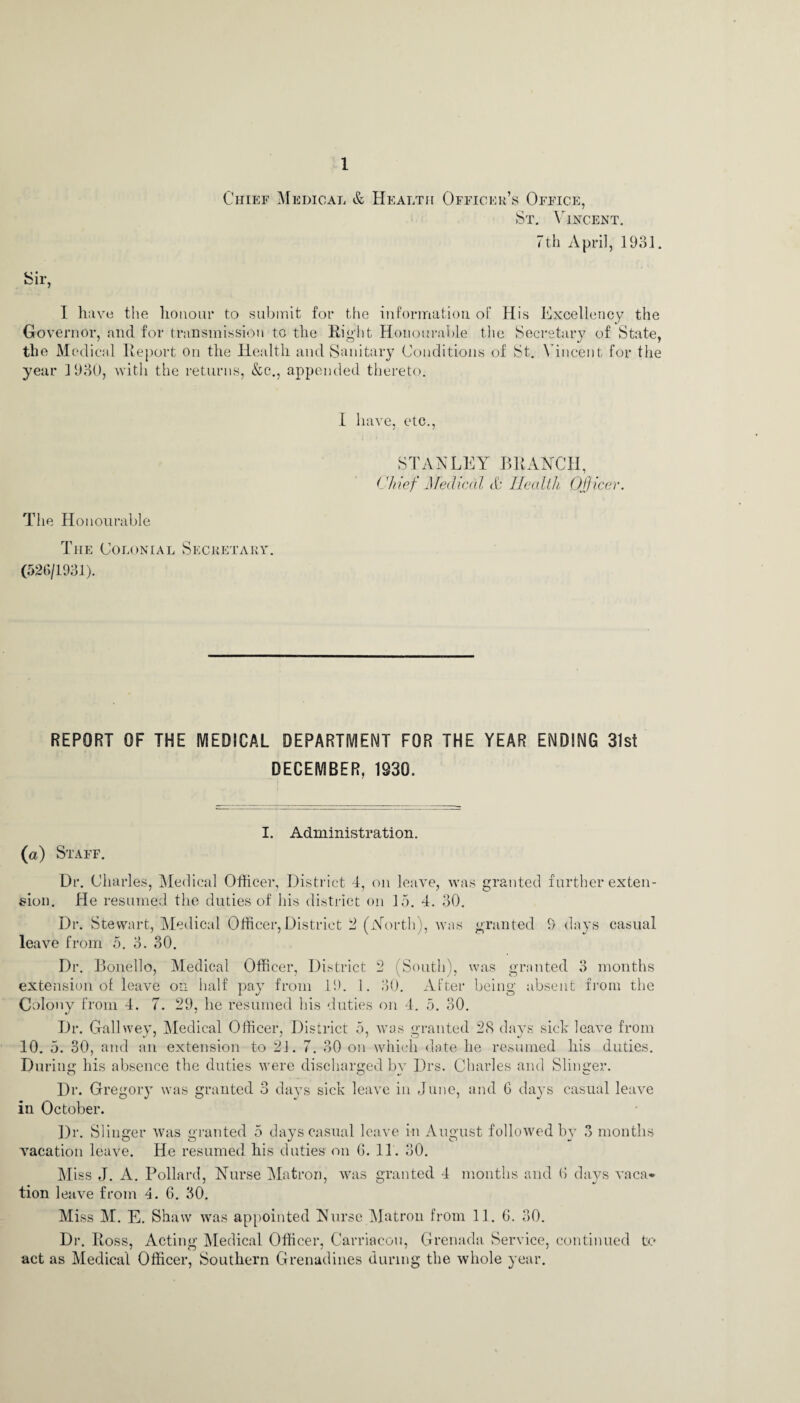 Chief Medical & Health Officer’s Office, St. Vincent. 7th April, 1931. I have the honour to submit for the information of His Excellency the Governor, and for transmission to the Eight Honourable the Secretary of State, the Me dical Report on the Health and Sanitary Conditions of St. Vincent for the year 1930, with the returns, &c., appended thereto. I have, etc., STANLEY BRANCH, Chief Medical & Health. Off icer. The Honourable The Colonial Secretary. (526/1931). REPORT OF THE MEDICAL DEPARTMENT FOR THE YEAR ENDING 31st DECEMBER, 1930. I. Administration. (a) Staff. Dr. Charles, Medical Officer, District 4, on leave, was granted further exten¬ sion. He resumed the duties of his district on 15. 4. 30. Dr. Stewart, Medical Officer, District 2 (North), was granted 9 days casual leave from 5. 3. 30. Dr. Bonello, Medical Officer, District 2 (South), was granted 3 months extension of leave on half pay from 19. 1. 30. After being absent from the Colony from 4. 7. 29, lie resumed his duties on 4. 5. 30. Dr. Gallwey, Medical Officer, District 5, was granted 28 days sick leave from 10. 5. 30, and an extension to 21. 7. 30 on which date he resumed his duties. During his absence the duties were discharged by Drs. Charles and Slinger. Dr. Gregory was granted 3 days sick leave in June, and 6 days casual leave in October. Dr. Slinger was granted 5 days casual leave in August followed by 3 months vacation leave. He resumed, his duties on 6. 11. 30. Miss J. A. Pollard, Nurse Matron, was granted 4 months and (> days vaca¬ tion leave from 4. 6. 30. Miss M. E. Shaw was appointed Nurse Matron from 11. 6. 30. Dr. Ross, Acting Medical Officer, Carriacou, Grenada Service, continued to act as Medical Officer, Southern Grenadines during the whole year.
