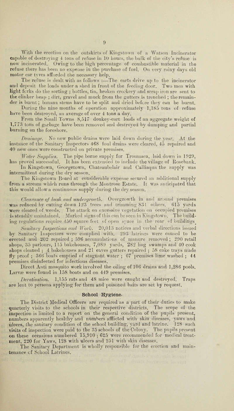AY itli the erection on the outskirts of Kingstown of a Watson Incinerator capable of destroying 4 tons of refuse in 10 hours, the bulk of the city’s refuse is now incinerated. Owing to the high percentage of combustible material in the refuse there has been no expense in the purchase of fuel. On very rainy days old motor car tyres afforded the necessary help. The refuse is dealt with as follows :—The carts drive up to the incinerator and deposit the loads under a shed in front of the feeding door. Two men with light forks do the sorting ; bottles, tin, broken crockery and scrap iron are sent to the clinker heap ; dirt, gravel and muck from the gutters is trenched ; the remain¬ der is burnt; banana stems have to be split anu dried before they can be burnt. During the nine months of operation approximately 1,185 tons of refuse have been destroyed, an average of over 4 tons a dav. From the Small Towns 8,517 donkey-cart loads of an aggregate weight of 1,7 75 tons of garbage have been removed and destroyed by dumping and partial burning on the foreshore. Drainage. No new public drains were laid down during the year. At the instance of the Sanitary Inspectors 468 foul drains were cleared, 45 repaired and 40 new ones were constructed on private premises. Water Supplies. The pipe borne supply for Troumaca, laid down in 1929, has proved successful. It has been extended to include the village of Rosebank. In Kingstown, Georgetown, Chateaubelair and Calliaqua the supply was intermittent during the dry season. The Kingstown Board at considerable expense secured an additional supply from a stream which runs through the Montrose Estate. It was anticipated that this would allow a continuous supply during the dry season. Clearance of bush and undergrowth. Overgrowth in and around premises was reduced by cutting down 123 trees and trimming 831 others. 615 yards were cleared of weeds. The attack on excessive vegetation on occupied premises is steadily maintained. Marked signs of this can be seen in Kingstown. The build¬ ing regulations require 450 square feet of open space in the rear of buildings Sanitary Inspections and Worl. 20,013 notices and verbal directions issued by Sanitary Inspectors were complied with. 293 latrines were caused to be erected and 202 repaired ; 596 accumulations of manure removed ; 290 retail shops, 35 parlours, 115 bakehouses, 7,089 yards, 282 hog swamps and 40 cook shops cleaned ; 4 bakehouses and 21 eaves gutters repaired ; 58 cake trays made fly proof ; 366 boats emptied of stagnant water ; 67 premises lime washed ; 14 premises disinfected for infectious diseases. Direct Anti mosquito work involved the oiling of 106 drains and 1,286 pools. Larvae were found in 158 boats and on 449 premises. Deratisation. 1,155 rats and 48 mice were caught and destroyed. Traps are lent to persons applying for them and poisoned baits are set by request. School Hygiene. The District Medical Officers are required as a part of their duties to make quarterly visits to the schools in their respective districts. The scope of the inspection is limited to a report on the general condition of the pupils present, numbers apparently healthy and numbers afflicted with skin diseases, yaws and ulcers, the sanitary condition of the school building, yard and latrine. 128 such visits of inspection were paid to the 35 schools of the Colony. The pupils present on these occasions numbered 15,910 ; 625 were recommended for medical treat¬ ment, 220 for Yaws, 128 with ulcers and 251 with skin diseases. The Sanitary Department is wholly responsible for the erection and main¬ tenance cf School Latrines.