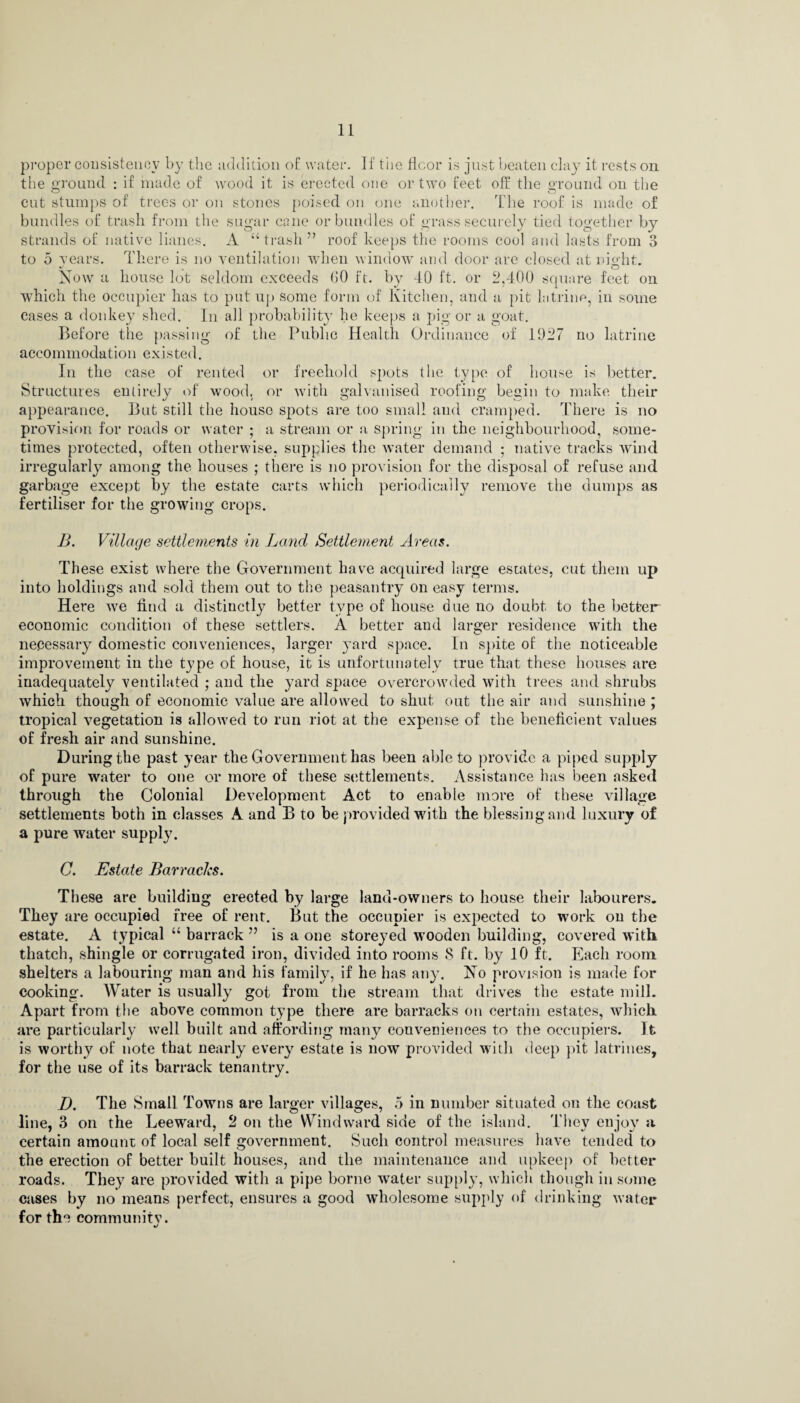 proper consistency by the addition of water. If the floor is just beaten clay it rests on the ground : if made of wood it is erected one or two feet off the ground on the cut stumps of trees or on stones poised on one another. The roof is made of bundles of trash from the sugar cane or bundles of grass securely tied together by strands of native lianes. A “trash” roof keeps the rooms cool and lasts from 3 to 5 years. There is no ventilation when window and door are closed at night. Now a house lot seldom exceeds bO ft. by 40 ft. or 2,400 square feet on which the occupier has to put up some form of Kitchen, and a pit latrine, in some cases a donkey shed. In all probability he keeps a pig or a goat. Before the passing of the Public Health Ordinance of 1927 no latrine accommodation existed. In the case of rented or freehold spots the type of house is better. Structures entirely of wood, or with galvanised roofing begin to make their appearance. But still the house spots are too small and cramped. There is no provision for roads or water ; a stream or a spring in the neighbourhood, some¬ times protected, often otherwise, supplies the water demand ; native tracks wind irregularly among the houses ; there is no provision for the disposal of refuse and garbage except by the estate carts which periodically remove the dumps as fertiliser for the growing crops. B. Village settlements in Land Settlement Areas. These exist where the Government have acquired large estates, cut them up into holdings and sold them out to the peasantry on easy terms. Here we find a distinctly better type of house due no doubt to the better- economic condition of these settlers. A better and larger residence with the necessary domestic conveniences, larger yard space. In spite of the noticeable improvement in the type of house, it is unfortunately true that these houses are inadequately ventilated ; and the yard space overcrowded with trees and shrubs which though of economic value are allowed to shut out the air and sunshine ; tropical vegetation is allowed to run riot at the expense of the beneficient values of fresh air and sunshine. During the past year the Government has been able to provide a piped supply of pure water to one or more of these settlements. Assistance has been asked through the Colonial Development Act to enable more of these village settlements both in classes A and B to be provided with the blessing and luxury of a pure water suppty. C. Estate Barracks. These are building erected by large land-owners to house their labourers. They are occupied free of rent. But the occupier is expected to work on the estate. A typical “ barrack ” is a one storeyed wooden building, covered with thatch, shingle or corrugated iron, divided into rooms 8 ft. by 10 ft. Each room, shelters a labouring man and his family, if he has any. No provision is made for cooking. Water is usually got from the stream that drives the estate mill. Apart from the above common type there are barracks on certain estates, which are particularly well built and affording many conveniences to the occupiers. It is worthy of note that nearly every estate is now provided with deep jut latrines, for the use of its barrack tenantry. D. The Small Towns are larger villages, 5 in number situated on the coast line, 3 on the Leeward, 2 on the Windward side of the island. They enjoy a certain amount of local self government. Such control measures have tended to the erection of better built houses, and the maintenance and upkeep of better roads. They are provided with a pipe borne water supply, which though in some cases by no means perfect, ensures a good wholesome supply of drinking water for the communitv.