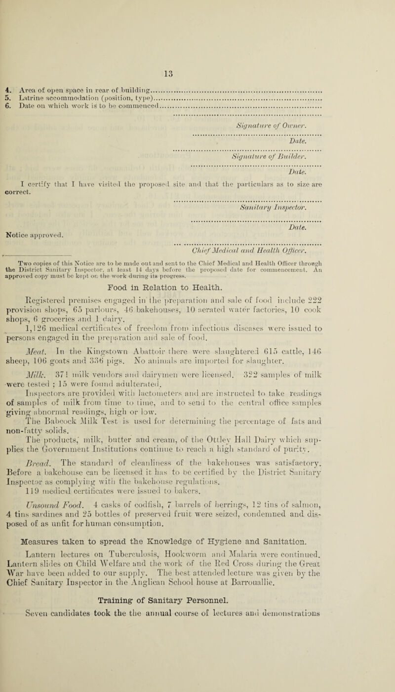 5. Latrine accommodation (position, type)... 6. Date on which work is to be commenced 13 Signature of Owner. Date. Signature of Builder. Date. I certify that I have correct. visited the proposed site and that the particulars as to size are Sa 11 it ary I; i spec tor Date Notice approved. Chief Medical and Health Officer Two copies of this Notice are to be made out and sent to the Chief Medical and Health Officer through the District Sanitary Inspector, at least 14 days before the proposed date for commencement. An approved copy must be kept on the work during its progress. Food in Relation to Health. Registered premises engaged in the preparation and sale of food include 222 provision shops, 65 parlours, 46 bakehouses, 10 aerated water factories, 10 cook shops, 6 groceries and 1 dairy. 1,126 medical certificates of freedom from infections diseases were issued to persons engaged in the preparation and sale of food. Meat. In the Kingstown sheep, 106 goats and 336 pigs. Abattoir there were slaughtered 615 cattle, 146 No animals are imported for slaughter. 9 o t) w samples of milk Milk. 371 milk vendors and dairymen were licensed, were tested ; 15 were found adulterated. Inspectors are provided with lactometers and are instructed to take readings of samples of milk from time to time, and to send to the central office samples giving abnormal readings, high or low. The Babcock Milk Test is used for determining the percentage of fats and non-fatty solids. The products,' milk, butter and cream, of the Ottley Hall Dairy which sup¬ plies the Government Institutions continue to reach a high standard of purity. Bread. The standard of cleanliness of the bakehouses was satisfactory. Before a bakehouse can be licensed it has to be certified by the District Sanitary Inspector as complying with the bakehouse regulations. 119 medical certificates were issued to bakers. Unsound Food. 4 casks of codfish, 7 barrels of herrings, 12 tins of salmon, 4 tins sardines and 25 bottles of preserved fruit were seized, condemned and dis¬ posed of as unfit for human consumption. Measures taken to spread the Knowledge of Hygiene and Sanitation. Lantern lectures on Tuberculosis, Hookworm and Malaria were continued. Lantern slides on Child Welfare and the work of the Red Cross during the Great War have been added to our supply. The best attended lecture was given by the Chief Sanitary Inspector in the Anglican School house at Barrouallie. Training of Sanitary Personnel. Seven candidates took the the annual course of lectures and demonstrations