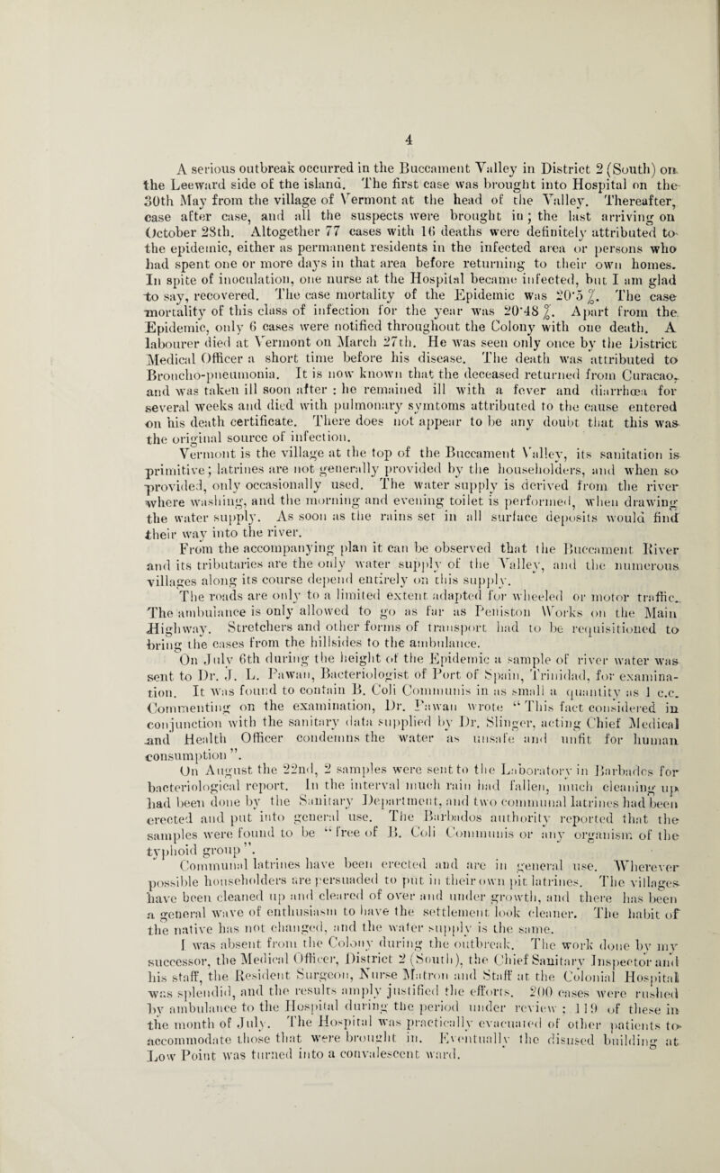 A serious outbreak occurred in the Buccament Valley in District 2 (South) on, the Leeward side of the island. The first case was brought into Hospital on the- 30th May from the village of Vermont at the head of the Valley. Thereafter, case after case, and all the suspects were brought iu ; the last arriving on October 23th. Altogether 77 cases with 1(5 deaths were definitely attributed to the epidemic, either as permanent residents in the infected area or persons who had spent one or more days in that area before returning to their own homes. In spite of inoculation, one nurse at the Hospital became infected, but I am glad to say, recovered. The case mortality of the Epidemic was 20*5 The case mortality of this class of infection for the year was 20*48 /0. Apart from the. Epidemic, only 6 cases were notified throughout the Colony with one death. A labourer died at Vermont on March 27th. He rvas seen only once by the District Medical Officer a short time before his disease. The death was attributed to Broncho-pneumonia. It is now known that the deceased returned from Curacao,, and was taken ill soon after : he remained ill with a fever and diarrhoea for several weeks and died with pulmonary symtoms attributed to the cause entered on his death certificate. There does not appear to be any doubt that this was the original source of infection. Vermont is the village at the top of the Buccament Valley, its sanitation is primitive; latrines are not generally provided by the householders, and when so provided, only occasionally used. The water supply is derived from the river where washing, and the morning and evening toilet is performed, when drawing the water suppl}\ As soon as the rains ser in all surface deposits would find their way into the river. From the accompanying plan it can be observed that the Buccament Iliver and its tributaries are the only water supply of the Valley, and the numerous villages along its course depend entirely on this supply. The roads are only to a limited extent adapted for wheeled or motor traffic.. The ambulance is only allowed to go as far as Peniston Works on the Main Highway. Stretchers and other forms of transport had to be requisitioned to bring the cases from the hillsides to the ambulance. On July 6th during the height of the Epidemic a sample of river water was sent to Dr. J. L. Pawan, Bacteriologist of Port of Spain, Trinidad, for examina¬ tion. It was found to contain B. Coli Communis in as small a quantity as 1 c.c. Commenting on the examination, Dr. Pawan wrote “ This fact considered in conjunction with the sanitary data supplied by Dr. Slinger, acting Chief Medical .and Health Officer condemns the water as unsafe and unfit for human consumption ”. On August the 22nd, 2 samples were sent to the Laboratory in Barbados for bacteriological report. In the interval much rain had fallen, much cleaning ui> had been done bv the Sanitary Department, and two communal latrines had been erected and put into general use. The Barbados authority reported that the samples were found to be u free of B. Coli Communis or any organism of the typhoid group ”. Communal latrines have been erected and are in general use. Wherever possible householders are persuaded to put in their own pit latrines. The villages- have been cleaned up and cleared of over and under growth, and there has been a general wave of enthusiasm to have the settlement look cleaner. The habit of the native has not changed, and the water supply is the same. 1 was absent from the Colony during the outbreak. The work done bv mv successor, the Medical Officer, District 2 (South), the Chief Sanitary Inspector and his staff, the Resident Surgeon, Nurse Matron and Staff at, the Colonial Hospital was splendid, and the results amply justified the efforts. 200 cases wore rushed by ambulance to the Hospital during the period under review ; ] 19 of these in the month of July. The Hospital was practically evacuated of other patients to accommodate those that were brought in. Eventually the disused building at Low Point was turned into a convalescent ward.