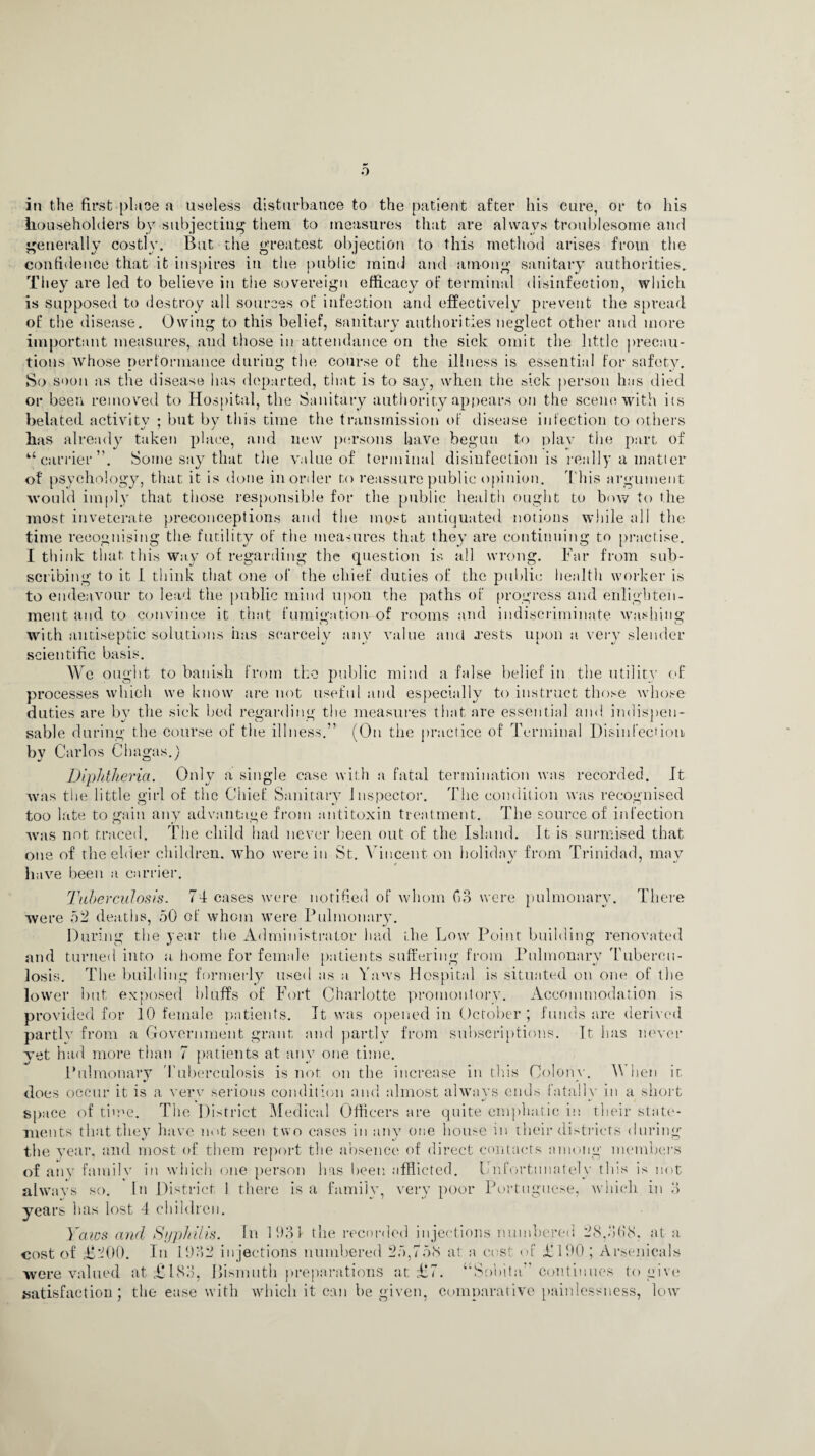 in the first-place a useless disturbance to the patient after his cure, or to his householders by subjecting them to measures that are always troublesome and generally costly. But the greatest objection to this method arises from the confidence that it inspires in the public mind and among sanitary authorities. They are led to believe in the sovereign efficacy of terminal disinfection, which is supposed to destroy all sources of infection and effectively prevent the spread of the disease. Owing to this belief, sanitary authorities neglect other and more important measures, and those in attendance on the sick omit the little precau¬ tions whose performance during the course of the illness is essential for safety. So soon as the disease has departed, that is to say, when the sick person has died or been removed to Hospital, the Sanitary authority appears on the scene with its belated activity : but by this time the transmission of disease infection to others has already taken place, and new persons have begun to plav the part- of “carrier”. Some say that the value of terminal disinfection is really a matter of psychology, that it is done in order to reassure public opinion. This argument would imply that those responsible for the public health ought to bow to the most inveterate preconceptions and the most antiquated notions while all the time recognising the futility of the measures that they are continuing to practise. I think that this way of regarding the question is all wrong. Far from sub¬ scribing to it I think that one of the chief duties of the public health worker is to endeavour to lead the public mind upon the paths of progress and enlighten¬ ment and to convince it that fumigation of rooms and indiscriminate washing with antiseptic solutions has scarcely any value and .rests upon a very slender scientific basis. We ought to banish from the public mind a false belief in the utility of processes which we know are not useful and especially to instruct those whose duties are by the sick bed regarding the measures that are essential and indispen¬ sable during the course of the illness.” (On the practice of Terminal Disinfection by Carlos Chagas.) Diphtheria. Only a single case with a. fatal termination was recorded. It was the little girl of the Chief Sanitary Inspector. The condition was recognised too late to gain any advantage from antitoxin treatment. The source of infection was not traced. The child had never been out of the Island. It is surmised that one of the elder children, who were in St. Vincent on holiday from Trinidad, may have been a carrier. Tuberculosis. 71 cases were notified of whom Go were pulmonary. There were 52 deaths, 50 of whom were Pulmonary. During the year the Administrator had the Low Point building renovated and turned into a home for female patients suffering from Pulmonary Tubercu¬ losis. The building formerly used as a Yaws Hospital is situated on one of the lower but exposed bluffs of Fort Charlotte promontory. Accommodation is provided for 10 female patients. It was opened in October ; funds are derived partly from a Government grant and partly from subscriptions. It has never yet had more than 7 patients at any one time. Pulmonary Tuberculosis is not on the increase in this Colony. V hen it does occur it is a very serious condition and almost always ends fatally in a short space of time. The District Medical Officers are quite emphatic in their state¬ ments that they have not seen two cases in any one house in their districts during the year, and most of them report the absence of direct contacts among members of any7 family in which one person lias been afflicted. Unfortunately this is not always so. In District 1 there is a family, very poor Portuguese, which in 3 years has lost 4 children. Yaws and Syphilis. In 1931 the recorded injections numbered 28,368. at a cost of £'-00. In 1932 injections numbered 25,758 at a cost of £190 ; Arsenicals were valued at £183, Bismuth preparations at £7. “Sobita” continues to give satisfaction; the ease with which it can be given, comparative painlessness, low