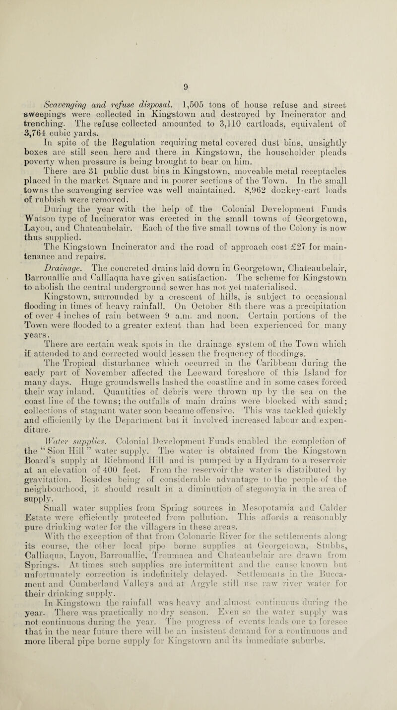 Scavenging and refuse disposal. 1,505 tons of house refuse and street sweepings were collected in Kingstown and destroyed by Incinerator and trenching. The refuse collected amounted to 3,110 cartloads, equivalent of 3,764 cubic yards. In spite of the Regulation requiring metal covered dust bins, unsightly boxes are still seen here and there in Kingstown, the householder pleads poverty when pressure is being brought to bear on him. There are 31 public dust bins in Kingstown, moveable metal receptacles placed in the market Square and in poorer sections of the Town. In the small towns the scavenging service was well maintained. 8,962 donkey-cart loads of rubbish were removed. During the year with the help of the Colonial Development Funds Watson type of Incinerator was erected in the small towns of Georgetown, Layou, and Chateaubelair. Each of the five small towns of the Colony is now thus supplied. The Kingstown Incinerator and the road of approach cost £27 for main¬ tenance and repairs. Drainage. The concreted drains laid down in Georgetown, Chateaubelair, Bar rouallie and Calliaqua have given satisfaction. The scheme for Kingstown to abolish the central underground sewer has not yet materialised. Kingstown, surrounded by a crescent of hills, is subject to occasional flooding in times of heavy rainfall. On October 8th there was a precipitation of over 4 inches of rain between 9 a.m. and noon. Certain portions of the Town were flooded to a greater extent than had been experienced for many years. There are certain weak spots in the drainage system of the Town which if attended to and corrected would lessen the frequency of floodings. The Tropical disturbance which occurred in the Caribbean during the early part of November affected the Leeward foreshore of this Island for many days. Huge groundswells lashed the coastline and in some cases forced their way inland. Quantities of debris were thrown up by the sea on the coast line of the towns; the outfalls of main drains were blocked with sand; collections of stagnant water soon became offensive. This was tackled quickly and efficiently by the Department but it involved increased labour and expen¬ diture. Water supplies. Colonial Development Funds enabled the completion of the “ Sion Hill ” water supply. The water is obtained from the Kingstown Board’s supply at Richmond Hill and is pumped by a Hydram to a reservoir at an elevation of 400 feet. From the reservoir the water is distributed by gravitation. Besides being of considerable advantage to the people of the neighbourhood, it should result in a diminution of stegomyia in the area of supply. Small water supplies from Spring sources in Mesopotamia and Calder Estate were efficiently protected from pollution. This affords a reasonably pure drinking water for the villagers in these areas. With the exception of that from Colonarie River for the settlements along its course, the other local pipe borne supplies at Georgetown, Stubbs, Calliaqua, Layou, Barrouallie, Troumaea and Chateaubelair are drawn from Springs. At times such supplies are intermittent and the cause known but unfortunately correction is indefinitely delayed- Settlements in the Bucca- ment and Cumberland Valleys and at Argyle still use raw river water for their drinking supply. In Kingstown the rainfall was heavy and almost continuous during the year. There was practically no dry season. Even so the water supply was not continuous during the year. The progress of events leads one to foresee that in the near future there will be an insistent demand for a continuous and more liberal pipe borne supply for Kingstown and its immediate suburbs.