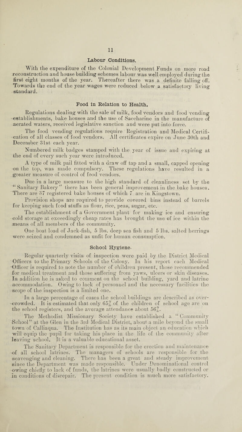 Labour Conditions. With the expenditure of the Colonial Development Funds on more road reconstruction and house building schemes labour was well employed during the first eight months of the year. Thereafter there was a definite falling off. Towards the end of the year wages were reduced below a satisfactory living standard. Food in Relation to Health. Regulations dealing with the sale of milk, food vendors and food vending- establishments, bake houses and the use of Saccharine in the manufacture of aerated waters, received legislative sanction and were put into force. The food vending regulations require Registration and Medical Certifi¬ cation of all classes of food vendors. All certificates expire on June 30th and December 31st each year. Numbered milk badges stamped with the year of issue and expiring at the end of every such year were introduced. A type of milk pail fitted with a draw off tap and a small, capped opening on the top, was made compulsory. These regulations have resulted in a greater measure of control of food vendors. Due in a large measure to the high standard of cleanliness set by the “Sanitary Bakery” there has been general improvement in the bake houses. There are 37 registered bake houses of which 7 are in Kingstown. Provision shops are required to provide covered bins instead of barrels for keeping such food stuffs as flour, rice, peas, sugar, etc. The establishment of a Government plant for making ice and ensuring cold storage at exceedingly cheap rates has brought the use of ice within the means of all members of the community. One boat load of Jack-fisli, 5 lbs. deep sea fish and 5 lbs. salted herrings were seized and condemned as unfit for human consumption. School Hygiene. Regular quarterly visits of inspection were paid by the District Medical Officers to the Primary Schools of the Colony. In his report each Medical Officer is required to note the number of children present, those recommended for medical treatment and those suffering from yaws, ulcers or skin diseases. In addition he is asked to comment on the school building, yard and latrine accommodation. Owing to lack of personnel and the necessary facilities the scope of the inspection is a limited one. In a large percentage of cases the school buildings are described as over¬ crowded. It is estimated that only 65^ of the children of school age are on the school registers, and the average attendance about 56 The Methodist Missionary Society have established a “ Community School” at the Glen in the 3rd Medical District, about a mile beyond the small town of Calliaqua. The Institution has as its main object an education which will equip the pupil for taking his place in the life of the community after leaving school. It is a valuable educational asset. The Sanitary Department is responsible for the erection and maintenance of all school latrines. The managers of schools are responsible for the scavenging and cleaning. There has been a great and steady improvement since the Department was made responsible. Under Denominational control owing chiefly to lack of funds, the latrines were usually badly constructed or in conditions of disrepair, flflie present condition is much more satisfactory.
