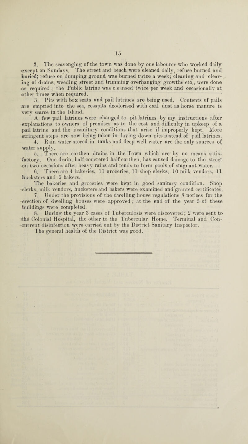 2. The scavenging of the town was done by one labourer who worked daily -'except on Sundays. The street and beach were cleaned daily, refuse burned and buried; refuse on dumping ground was burned twice a week; cleaning and clear¬ ing of drains, weeding street and trimming overhanging growths etc., were done as required ; the Public latrine was cleansed twice per week and occasionally at other times when required. 3. Pits with box seats and pail latrines are being used. Contents of pails are emptied into the sea. cesspits deodorised with coal dust as horse manure is very scarce in the Island. A few pail latrines were changed to pit latrines by my instructions after explanations to owners of premises as to the cost and difficulty in upkeep of a pail latrine and the insanitary conditions that arise if improperly kept. More stringent steps are now being taken in laying down pits instead of pail latrines. 4. Rain water stored in tanks and deep well water are the only sources of water supply. 5. There are earthen drains in the Town which are by no means satis¬ factory. One drain, half concreted half earthen, has caused damage to the street on two occasions after heavy rains and tends to form pools of stagnant water. 6. There are 4 bakeries, 11 groceries, 11 shop clerks, 10 milk vendors, 11 hucksters and 5 bakers. The bakeries and groceries were kept in good sanitary condition. Shop clerks, milk vendors, hucksters and bakers were examined and granted certificates. 7. Under the provisions of the dwelling house regulations 8 notices for the erection of dwelling houses were approved ; at the end of the year 5 of these buildings were completed. 8. During the year 3 cases of Tuberculosis were discovered; 2 were sent to the Colonial Hospital, the other to the Tubercular Home. Terminal and Con¬ current disinfection were carried out by the District Sanitary Inspector. The general health of the District was good.