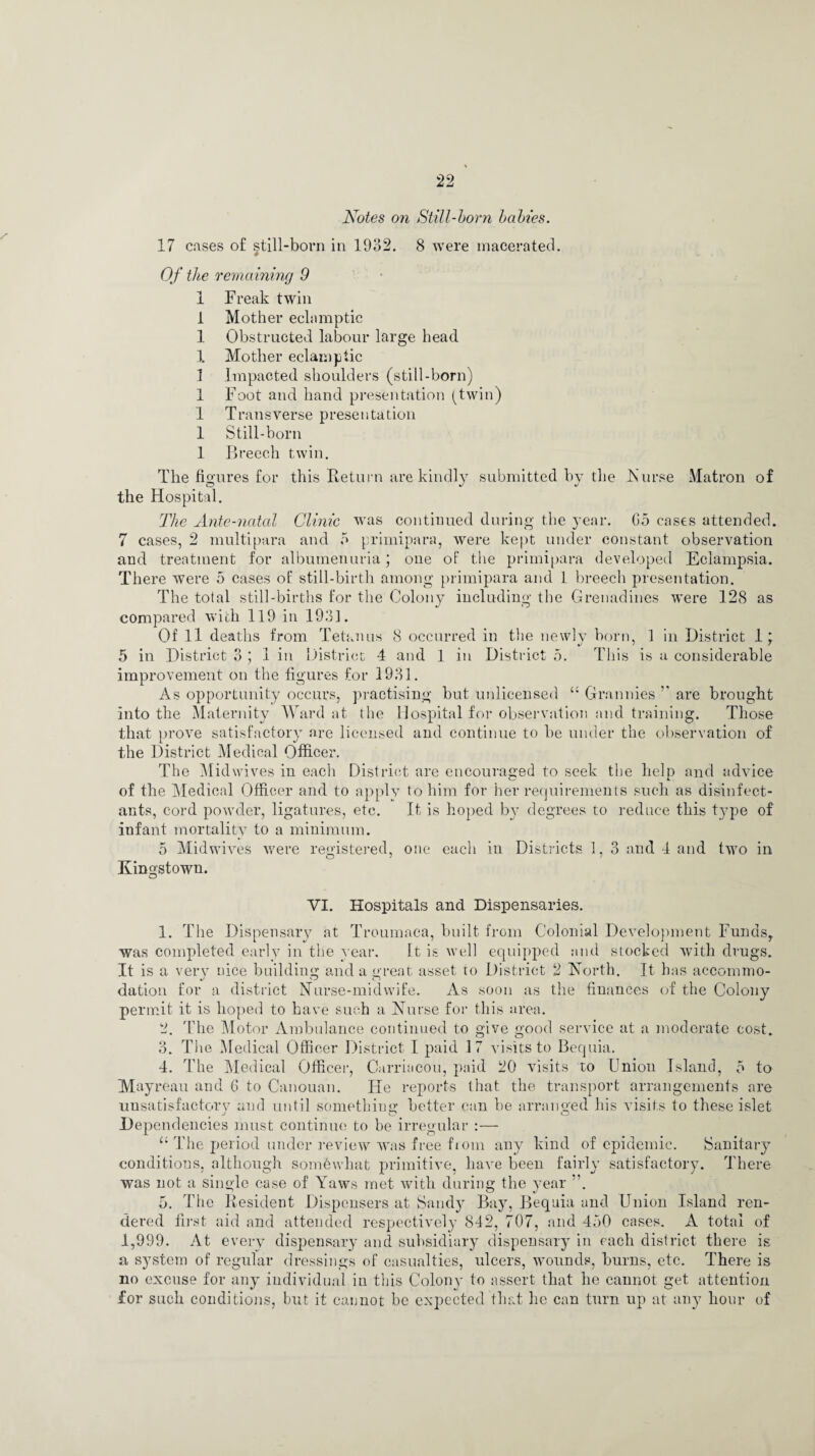 Notes on Still-born babies. 17 cases of still-born in 1932. 8 were macerated. Of the remaining 9 1 Freak twin 1 Mother eclamptic 1 Obstructed labour large head X Mother eclamptic 1 Impacted shoulders (still-born) 1 Foot and hand presentation (twin) 1 Transverse presentation 1 Still-born 1 Breech twin. The figures for this Return are kindly submitted by the Nurse Matron of the Hospital. The Ante-natal Clinic was continued during the year. G5 cases attended. 7 cases, 2 multipara and 7* primipara, were kept under constant observation and treatment for albumenuria) one of the primipara developed Eclampsia. There were 5 cases of still-birth among primipara and 1 breech presentation. The total still-births for the Colony including the Grenadines were 128 as compared with 119 in 1931. Of ll deaths from Tetanus 8 occurred in the newly born, 1 in District 1; 5 in District 3 ; 1 in District 4 and 1 in District 5. This is a considerable improvement on the figures for 1931. As opportunity occurs, practising but unlicensed “ Grannies ’’ are brought into the Maternity Ward at the Hospital for observation and training. Those that prove satisfactory are licensed and continue to be under the observation of the District Medical Officer. The Midwives in each District are encouraged to seek the help and advice of the Medical Officer and to apply to him for her requirements such as disinfect¬ ants, cord powder, ligatures, etc. It is hoped by degrees to reduce this type of infant mortality to a minimum. 5 Mid wives were registered, one each in Districts 1, 3 and 4 and two in Kingstown. O YI. Hospitals and Dispensaries. 1. The Dispensary at Trcumaca, built from Colonial Development Funds, was completed early in the year. It is well equipped and stocked with drugs. It is a very nice building and a great asset to District 2 North. It has accomnio- dation for a district Nurse-midwife. As soon as the finances of the Colony permit it is hoped to have such a Nurse for this area. 2. The Motor Ambulance continued to give good service at a moderate cost. 3. The Medical Officer District I paid 17 visits to Bequia. 4. The Medical Officer, Curriacou, paid 20 visits to Union Island, 5 to Mayreau and G to Canouan. He reports that the transport arrangements are unsatisfactory and until something better can be arranged his visits to these islet Dependencies must continue to be irregular :— “ The period under review was free fiom any kind of epidemic. Sanitary conditions, although somewhat primitive, have been fairly satisfactory. There was not a single case of Yaws met with during the year ”. 5. The Resident Dispensers at Sandy Bay, Bequia and Union Island ren¬ dered first aid and attended respectively 842, 707, and 450 cases. A total of 1,999. At every dispensary and subsidiary dispensary in each district there is a system of regular dressings of casualties, ulcers, wounds, burns, etc. There is no excuse for any individual in this Colony to assert that he cannot get attention for such conditions, but it cannot be expected that he can turn up at any hour of