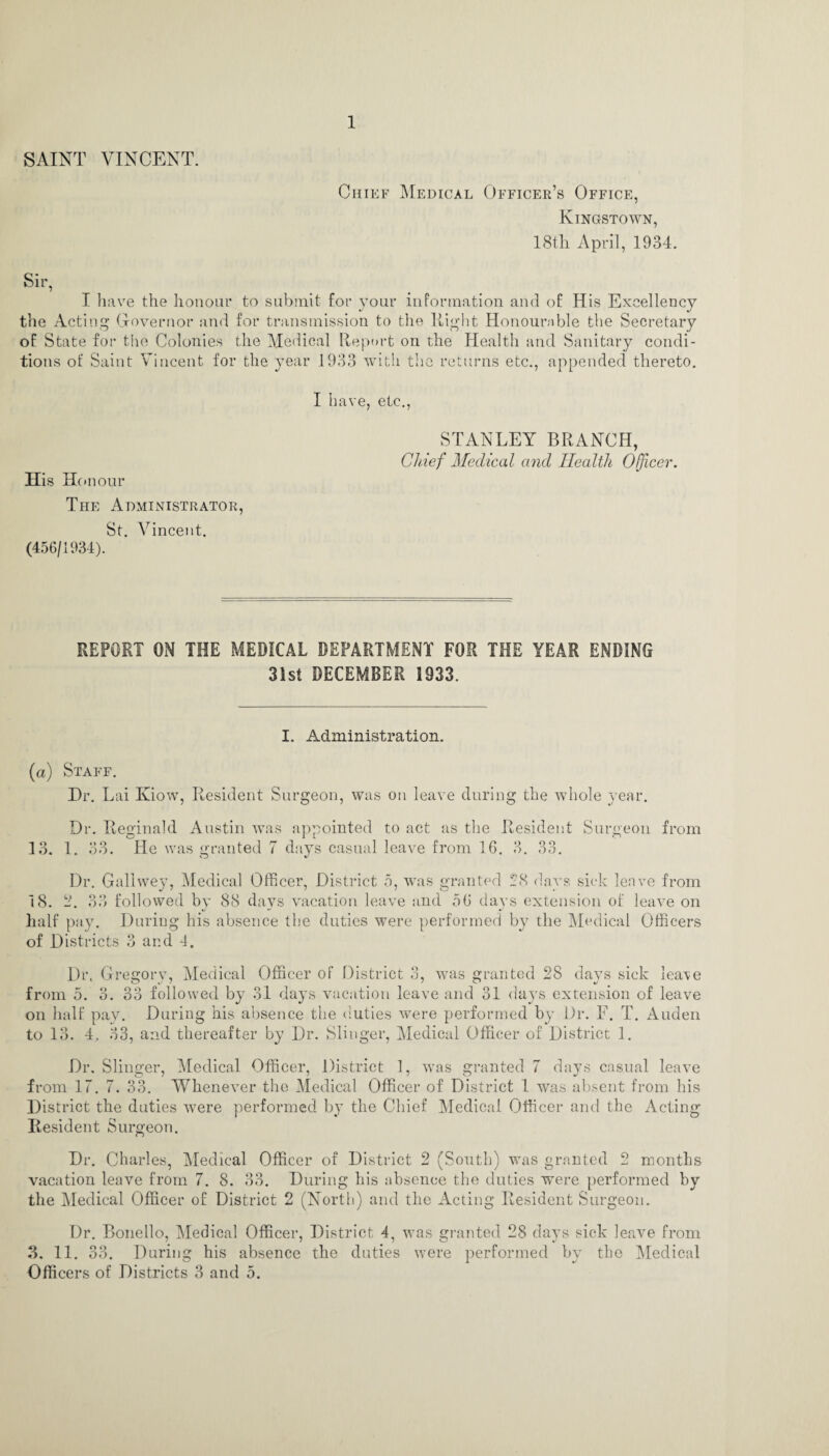 SAINT VINCENT. Chief Medical Officer’s Office, Kingstown, 18th April, 1934. Sir, I have the honour to submit for your information and of His Excellency the Acting Governor and for transmission to the Right Honourable the Secretary of State for the Colonies the Medical Report on the Health and Sanitary condi¬ tions of Saint Vincent for the year 1933 with the returns etc., appended thereto. I have, etc., STANLEY BRANCH, Chief Medical and Health Officer. His Honour The Administrator, St. Vincent. (456/1934). REPORT ON THE MEDICAL DEPARTMENT FOR THE YEAR ENDING 31st DECEMBER 1933. I. Administration. (a) Staff. Dr. Lai ICiow, Resident Surgeon, was on leave during the whole year. Dr. Reginald Austin was appointed to act as the Resident Surgeon from 13. 1. 33. He was granted 7 days casual leave from 16. 3. 33. Dr. Gallwey, Medical Officer, District 5, was granted 28 days sick leave from 18. 2. 33 followed by 88 days vacation leave and 56 days extension of leave on half pay. During his absence the duties were performed by the Medical Officers of Districts 3 and 4. Dr. Gregory, Medical Officer of District 3, was granted 28 days sick leave from 5. 3. 33 followed by 31 days vacation leave and 31 days extension of leave on half pay. During his absence the duties were performed by Dr. F. T. Auden to 13. 4, 33, and thereafter by Dr. Slinger, Medical Officer of District 1. Dr. Slinger, Medical Officer, District 1, was granted 7 days casual leave from 17.7. 33. Whenever the Medical Officer of District 1 was absent from his District the duties were performed by the Chief Medical Officer and the Acting Resident Surgeon. Dr. Charles, Medical Officer of District 2 (South) was granted 2 months vacation leave from 7. 8. 33. During his absence the duties were performed by the Medical Officer of District 2 (North) and the Acting Resident Surgeon. Dr. Bonello, Medical Officer, District 4, was granted 28 days sick leave from 3. 11. 33. During his absence the duties were performed by the Medical Officers of Districts 3 and 5.