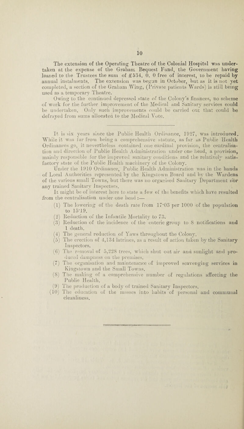 The extension of the Operating Theatre of the Colonial Hospital was under¬ taken at the expense of the Graham Bequest Fund, the Government having loaned to the Trustees the sum of £534. 0. 0 free of interest, to be repaid by annual instalments. The extension was begun in October, but as it is not yet completed, a section of the Graham Wing, (Private patients Wards) is still being used as a temporary Theatre. Owing to the continued depressed state of the Colony’s finances, no scheme of work for the further improvement of the Medical and Sanitary services could be undertaken. Only such improvements could be carried out that could be defrayed from sums allocated to the Medical Vote. It is six years since the Public Health Ordinance, 1927, was introduced. While it was far from being a comprehensive statute, as far as Public Health Ordinances go, it nevertheless contained one cardinal provision, the centralisa¬ tion and direction of Public Health Administration under one head, a provision, mainlv responsible for the improved sanitary conditions and the relative!^ satis- •/ -*■■ ■— 4/ factory state of the Public Health machinery of the Colony. Under the 1910 Ordinance, Public Health Administration was in the hands of Local Authorities represented by the Kingstown Board and by the Wardens of the various small Towns, but there was no organised Sanitary Department nor any trained Sanitary inspectors. It might be of interest here to state a few of the benefits which have resulted from the centralisation under one head :— (1) (2) (•) « (5) (6) (0 (8) (9) (10) The lowering of the death rate from 17*03 per 1000 of the population to 15*19. Reduction of the Infantile Mortality to 73. Reduction of the incidence of the enteric group to 8 notifications and 1 death. The general reduction of Yaws throughout the Colony. The erection of 4,134 latrines, as a result of action taken by the Sanitary Inspectors. The removal of 5,228 trees, which shut out air and sunlight and pro¬ duced dampness on the premises. The organisation and maintenance of improved scavenging services in Kingstown and the Small Towns. The making of a comprehensive number of regulations affecting the Public Health. The production of a body of trained Sanitary Inspectors. The education of the masses into habits of personal and communal cleanliness.