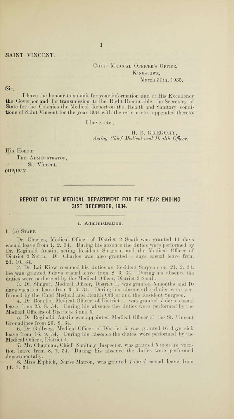 SAINT VINCENT. Chief Medical Officer’s Office, Kingstown, March 30th, 1935. Sir, I have the honour to submit for your information and of His Excellency the Governor and for transmission to the Right Honourable the Secretary of State for the Colonies the Medical Report on the Health and Sanitary condi¬ tions of Saint Vincent for the year 1934 with the returns etc., appended thereto. I have, etc., H. B. GREGORY Acting Chief Medical and Health Officer. His Honour TIIE A DM INI ST RATO R, St. Vincent. (412/1935). REPORT ON THE MEDICAL DEPARTMENT FOR THE YEAR ENDING 31ST DECEMBER, 1934. I. Administration. 1. (a) Staff. Dr. Charles, Medical Officer of District 2 South was granted 11 days casual leave from 1. 2. 34. During his absence the duties were performed by Dr. Reginald Austin, acting Resident Surgeon, and the Medical Officer of District 2 North. Dr. Charles was also granted 4 days casual leave from 20. 10. 34. 2. Dr. Lai Kiow resumed his duties as Resident Surgeon on 21. 2. 34. He was granted 9 days casual leave from 2. 6. 34, During his absence the duties were performed by the Medical Officer, District 2 South. 3. Dr. Slinger, Medical Officer, District 1, was granted 5 months and 10 days vacation leave from 3. 6. 34. During his absence the duties were per¬ formed by the Chief Medical and Health Officer and the Resident Surgeon. 4. Dr. Bonello, Medical Officer of District 4, was granted 7 days casual leave from 25. 8. 34. During his absence the duties were performed by the Medical Officers of Districts 3 and 5. 5. Dr. Reginald Austin was appointed Medical Officer of the St. Vincent Grenadines from 26. 8. 34. 6. Dr. Gallwey, Medical Officer of District 5, was granted 16 days sick leave from 16. 9. 34, During his absence the duties were performed by tin* Medical Officer, District 4. 7. Mr. Chapman, Chief Sanitary Inspector, was granted 5 months vaca¬ tion leave from 8. 7. 34. During his absence the duties were performed departmental ly. 8. Miss Elphick, Nurse Matron, was granted 7 days’ casual leave from 14. 7. 34.