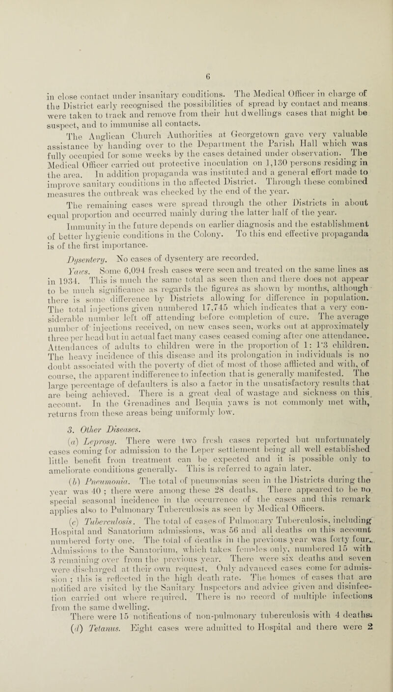 in close contact under insanitary conditions. The Medical Officer in charge of the District early recognised the possibilities of spread by contact and means were taken to track and remove from their hut dwellings cases that might be suspect, and to immunise all contacts. The Anglican Church Authorities at Georgetown gave very valuable assistance by handing over to the Department the Parish Hall which was fully occupied [or some weeks by the cases detained undei obseivation. fhe Medical Officer carried out protective inoculation on 1,130 persons residing in the area. In addition propaganda was instituted and a general effort made to improve sanitary conditions in the affected District. Through these combined measures the outbreak was checked by the end of the year. The remaining cases were spread through the other Districts in about equal proportion and occurred mainly during the latter half ol the year. Immunity in the future depends on earlier diagnosis and the establishment of better hygienic conditions m the Colony. lo this end effective piopaganda is of the first importance. Dysentery. No cases of dysentery are recorded. Yaws. Some 6,094 fresh cases were seen and treated on the same lines as in 1934. This is much the same total as seen then and there does not appear to be much significance as regards the figures as shown by months, although there is some difference by Districts allowing for difference in population. The total injections given numbered 17,745 which indicates that a very con¬ siderable number left off attending before completion of cure. The average number of injections received, on new cases seen, works out at approximately three per head but in actual fact many cases ceased coming after one attendance. Attendances of adults to children were in the proportion of 1: 1*3 children. The heavy incidence of this disease and its prolongation in individuals is no doubt associated with the poverty of diet of most of those afflicted and with, of course, the apparent indifference to infection that is generally manifested. The large percentage of defaulters is also a factor m the unsatisfactoiy lesults that a,re being achieved. There is a great deal of wastage and sickness on this account. In the Grenadines and Bequia yaws is not commonly met with, returns from these areas being uniformly low. 3. Other Diseases. (a) Leprosy. There were two fresh cases reported but unfortunately cases coming for admission to the Leper settlement being all well established little benefit from treatment can be expected and it is possible only to ameliorate conditions generally. This is referred to again later. (5) Pneumonia. The total of pneumonias seen in the Districts during the year was 40 ; there were among these 28 deaths. There appeared to be no special seasonal incidence in the occurrence of the cases and this remark applies also to Pulmonary Tuberculosis as seen by Medical Officers. (c) Tuberculosis. The total of cases of Pulmonary Tuberculosis, including Hospital and Sanatorium admissions, was 56 and all deaths on this account numbered forty one. The total of deaths m the previous year was forty’ lour., Admissions to the Sanatorium, which takes fenudos only, numbered lo with 3 remaining over from the previous year. There were six deaths and seven were discharged at their own request. Only advanced cases come for admis¬ sion ; this is reflected in the high death rate. The homes of cases that are notified are visited by the Sanitary Inspectors and advice given and disinfec¬ tion carried out. where required. There is no record of multiple infections from the same dwelling. There were 15 notifications of non-pulmonary tuberculosis with 4 deaths^ (fi) Tetanus. Eight cases were admitted to Hospital and there were 2