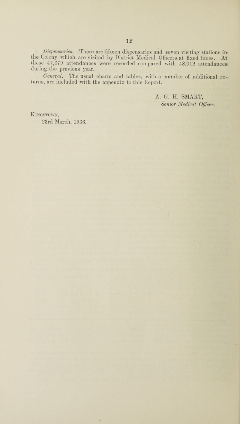 Dispensaries. There are fifteen dispensaries and seven visiting stations in the Colony which are visited by District Medical Officers at fixed times. At these 47,379 attendances were recorded compared with 48,012 attendances during the previous year. General. The usual charts and tables, with a number of additional re¬ turns, are included with the appendix to this Report. A. G. H. SMART, Senior Medical Officer* Kingstown, 23rd March, 1936.