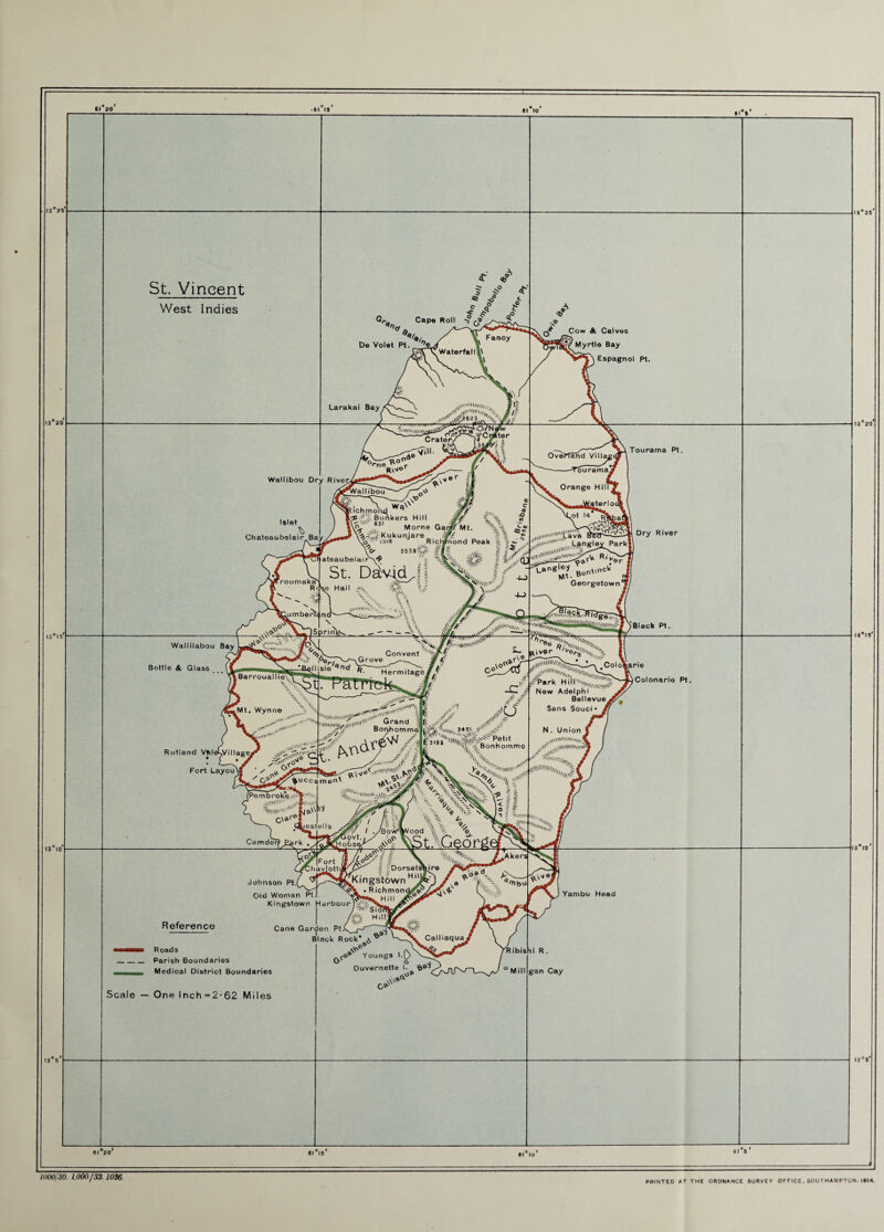 13 26 I3°l 5 61 20 • 61 15 St. Vincent West Indies De Volet Pt ^ Cape Roll •? ~ S Fancy Larakai Bay, r' Crater, lr>v Waterfall-.' AeUHlII///,,,, #1^ ,111 Ilin\ //? ^1^3 6 2 ,&rne ,6® -viii. Wallibou Dry Rivenk R\''®r Islet C h atea u be I a i r Bay Val I ibou / 0- t roumaka Rd S'i - ’/if X lumbei-ti n ^ - V Wa Sichrnoiul ’ c7> Blinkers Hill <? £ X , Morne Ga#M‘- \\ ^,U,kUnjare RicJLd Peak ateaubelai^f A ^6 t 1/ St. Ddvid ill'1 .^SN* . . -- . t Sill, ^ 1 u* I., I? -'t.angey t,nCU se Hall -vi,, V\ rv WUU' 1 „ Wallilabou Bay La Bottle & Glass ^ii,„,^ i awjf“ aW' v'^NsW [Barrouallie,. , . , ,, x\ _ __ Convent V? i<5eITV/'~\G rove #« *T-f^rmi^e// 7 y J 5 j] X- ,^4( f .Mt, Wynne \ A ^nK.n;x > r\ V’Ili^^ Rutland VfeleSVillage^ . L--* / ^ , I n.m.AV * > U .- V .„,//,„ll' Fort Layout C° ,\o v>i«n' „ G:and Bonhomme I3191 'f'V'Bon ^Petit ihomme (Pembro ke, iitnl1 ■55.W .\\*Mli\V , yestells Camder^^B^rk Boohomme ... |» 'LX ✓ A % % \< 11 - \ \v\ U i ^ \ > ^ ■» / ' 3SK& Reference Johnson Pt.( C>ld Woman Pt. ^ Kingstown HarbourlV't: s /^^SioP., /^'-t H ill L, / ^:'v jly Cane Garden Pty r-i \ Black Rock* ^ ^ W ^ .Aker Cow & Calves Myrtle Bay Espagnol Pt. i Tourama Pt. ’er Georgetown * h*rtis>- - ?SferW-Col°\ar!« Colonarie F>t. ^Park Hill'W ^ * \ ^ New Adelphi Bellevue Sans Souci* N. Union ,0t*'oA ,lr -#V\W V ^\\tTO'Mu -| I Yambu Head •■mbmb Roads _Parish Boundaries Medical District Boundaries Scale — One lnch=2-62 Miles -e® Youngs 1 ° „>j Duvernette I. G» ,NV& |V»» ia°25r 6116 1000/30. 1000/33.1036 PRINTED AT THE ORDNANCE SURVEY OF F ICE , SOUT HAMPTON. |#I4