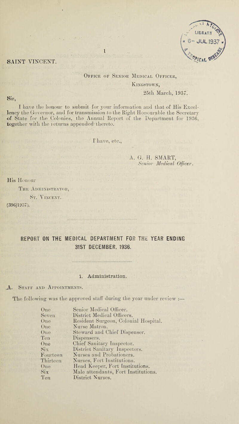 SAINT VINCENT. Office of Senior Medical Officer, Kingstown, 25th March, 1937. Sir, I have the honour to submit-for your information and that of His Excel¬ lency the Governor, and for transmission to the Right Honourable the Secretary of State for the Colonies, the Annual Report of the Department for 1936, together with the jeturns appended'thereto. v>' lC/' ,y LIBRARY ^)\ ♦ 6- JUL1937*] f have, etc., A. G. H. SMART, Senior Medical Officer. His Honour THE Al)MIN1STRATOR, St. Vincent. (396/1937). REPORT ON THE MEDICAL DEPARTMENT FOR THE YEAR ENDING 31ST DECEMBER. 1936. I. Administration. Ji. Staff and Appointments. The following was the approved staff during the year under review :— One Senior Medical Officer. Seven District Medical Officers. One Resident Surgeon, Colonial Hospital. One Nurse Matron. One Steward and Chief Dispenser. Ten Dispensers. One Chief Sanitary Inspector. Six District Sanitary Inspectors. Fourteen Nurses and Probationers. Thirteen Nurses, Fort Institutions. One Head Keeper, Fort Institutions. Six Male attendants, Fort Institutions. Ten District Nurses.