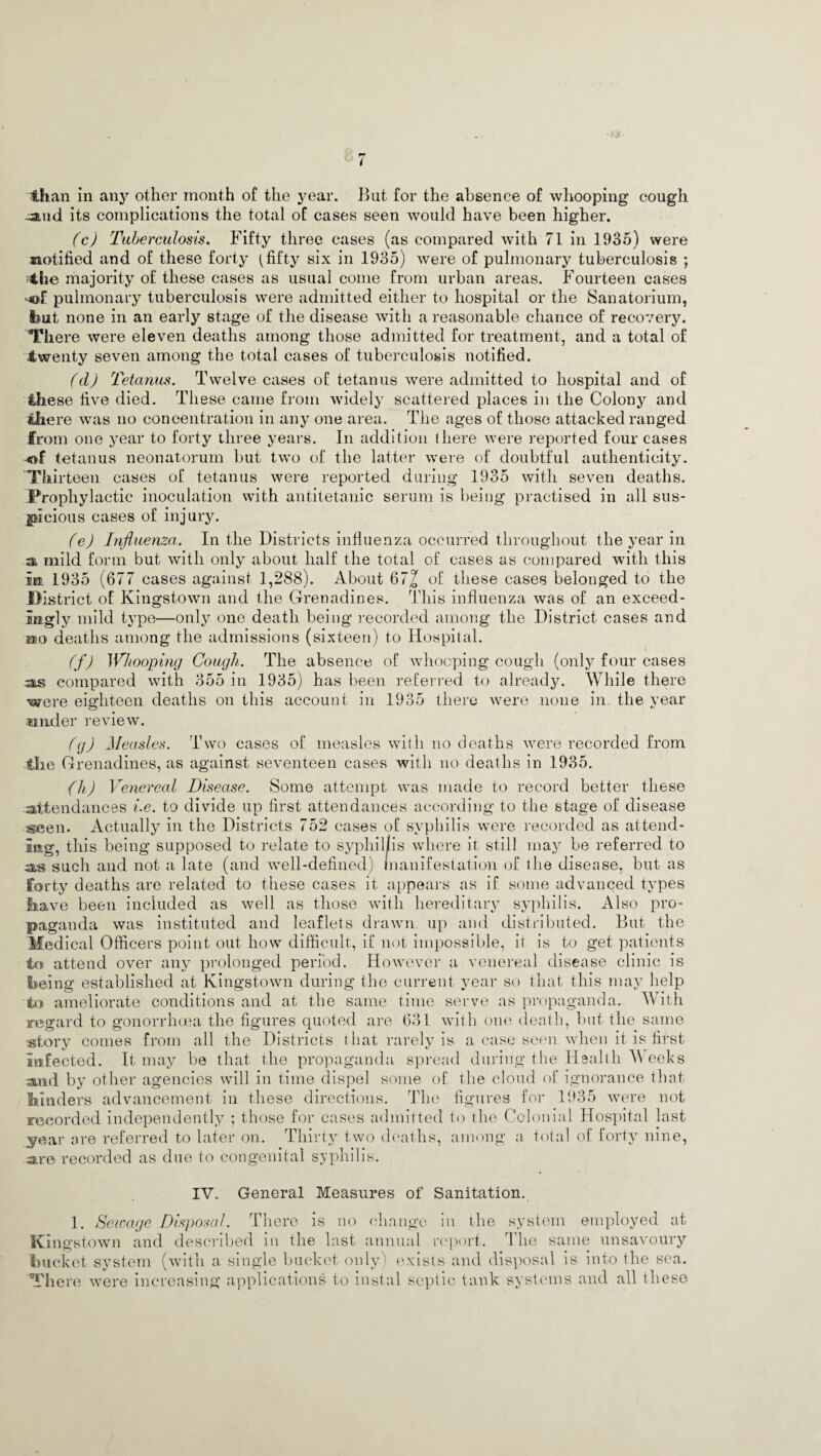 than in any other month of the year. But for the absence of whooping cough -and its complications the total of cases seen would have been higher. (c) Tuberculosis. Fifty three cases (as compared with 71 in 1935) were notified and of these forty (fifty six in 1935) were of pulmonary tuberculosis ; the majority of these cases as usual come from urban areas. Fourteen cases pulmonary tuberculosis were admitted either to hospital or the Sanatorium, but none in an early stage of the disease with a reasonable chance of recovery. There were eleven deaths among those admitted for treatment, and a total of twenty seven among the total cases of tuberculosis notified. fdj Tetanus. Twelve cases of tetanus were admitted to hospital and of these five died. These came from widely scattered places in the Colony and there was no concentration in any one area. The ages of those attacked ranged from one year to forty three years. In addition there were reported four cases of tetanus neonatorum but two of the latter were of doubtful authenticity. ‘Thirteen cases of tetanus were reported during 1935 with seven deaths. Prophylactic inoculation with antitetanic serum is being practised in all sus¬ picious cases of injury. (e) Influenza. In the Districts influenza occurred throughout the year in a mild form but with only about half the total of cases as compared with this in. 1935 (677 cases against 1,288). About 672 of these cases belonged to the District of Kingstown and the Grenadines. This influenza was of an exceed¬ ingly mild type—only one death being recorded among the District cases and si1 o deaths among the admissions (sixteen) to Hospital. (f) Whooping Cough. The absence of whooping cough (only four cases as compared with 355 in 1935) has been referred to already. While there were eighteen deaths on this account in 1935 there were none in the year under review. (g) Measles. Two cases of measles with no deaths were recorded from ilie Grenadines, as against seventeen cases with no deaths in 1935. (li) Venereal Disease. Some attempt was made to record better these attendances i.e. to divide up first attendances according to the stage of disease seen. Actually in the Districts 752 cases of syphilis were recorded as attend¬ ing, this being supposed to relate to syphil/is where it still may be referred to as sucli and not a late (and well-defined) manifestation of the disease, but as forty deaths are related to these cases it appears as if some advanced types Slave been included as well as those with hereditary syphilis. Also pro¬ paganda was instituted and leaflets drawn up and distributed. But the Medical Officers point out how difficult, if not impossible, it is to get patients to attend over any prolonged period. However a venereal disease clinic is Seeing established at Kingstown during the current year so that this may help to ameliorate conditions and at the same time serve as propaganda. With regard to gonorrhoea the figures quoted are 631 with one death, but the same «fcory comes from all the Districts that rarely is a case seon when it is first Infected. It may be that the propaganda spread during the Health Weeks and by other agencies will in time dispel some of the cloud of ignorance that binders advancement in these directions. The figures for 1935 were not recorded independently ; those for cases admitted to the Colonial Hospital last year are referred to later on. Thirty two deaths, among a total of forty nine, are recorded as due to congenital syphilis. IV. General Measures of Sanitation. 1. Sewage Disposal. There is no change in the system employed at Kingstown and described in the last annual report. The same unsavoury bucket system (with a single bucket only) exists and disposal is into the sea. There were increasing applications to instill septic tank systems and all these