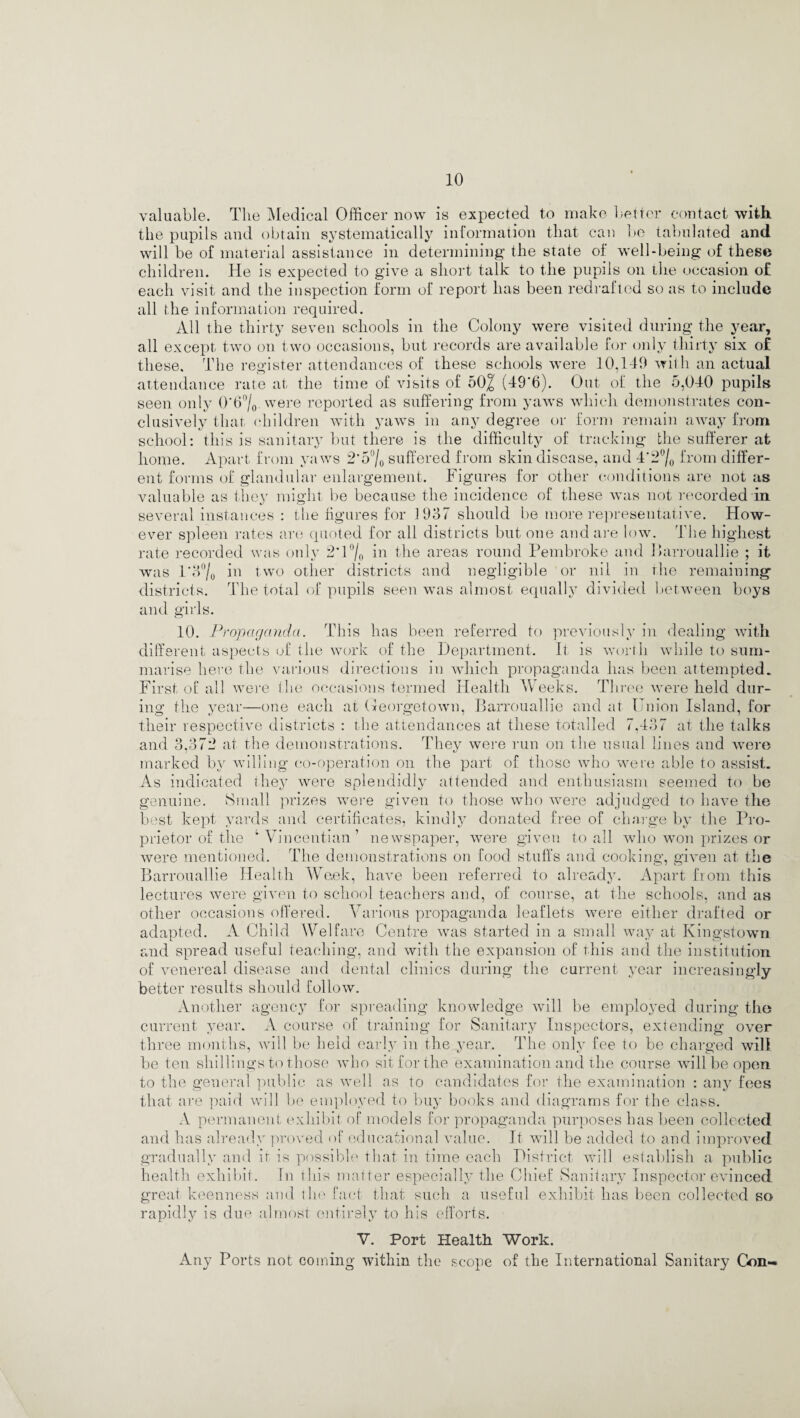 valuable. The Medical Officer now is expected to make better contact with the pupils and obtain systematically information that can be tabulated and will be of material assistance in determining the state of well-being of these children. He is expected to give a short talk to the pupils on the occasion o£ each visit and the inspection form of report has been redrafted so as to include all the information required. All the thirty seven schools in the Colony were visited during the year, all except two on two occasions, but records are available for only thirty six o£ these. The register attendances of these schools were 10,149 with an actual attendance rate at the time of visits of 502 (49*6). Out of the 5,040 pupils seen only 0*6°/0 were reported as suffering from yaws which demonstrates con¬ clusively that children with yaws in any degree or form remain away from school: this is sanitary but there is the difficulty of tracking the sufferer at home. Apart from yaws 2*5°/0 suffered from skin disease, and 4*2% from differ¬ ent forms of glandular enlargement. Figures for other conditions are not as valuable as they might be because the incidence of these was not recorded in several instances : the figures for 1937 should be more representative. How¬ ever spleen rates are quoted for all districts but one and are low. The highest rate recorded was only 2*1 % in the areas round Pembroke and Ihirrouallie ; it was l*6°/o in two other districts and negligible or nil in rhe remaining districts. The total of pupils seen was almost equally divided between boys and girls. 10. Propaganda. This has been referred to previously in dealing with different aspects of the work of the Department. If is worth while to sum¬ marise here the various directions in which propaganda has been attempted. First of all were the occasions termed Health Weeks. Three were held dur¬ ing the year—one each at Georgetown, Barrouallie and at Union Island, for their respective districts : the attendances at these totalled 7,437 at the talks and 3,372 at the demonstrations. They were run on the usual lines and were marked by willing co-operation on the part of those who were able to assist. As indicated they were splendidly attended and enthusiasm seemed to be genuine. Small prizes were given to those who were adjudged to have the best kept yards and certificates, kindly donated free of charge by the Pro¬ prietor of the ‘Vincentian’ newspaper, were given to all who won prizes or were mentioned. The demonstrations on food stuffs and cooking, given at the Barrouallie Health Week, have been referred to already. Apart from this lectures were given to school teachers and, of course, at the schools, and as other occasions offered. Various propaganda leaflets were either drafted or adapted. A Child Welfare Centre was started in a small way at Kingstown and spread useful teaching, and with the expansion of this and the institution of venereal disease and dental clinics during the current year increasingly better results should follow. Another agency for spreading knowledge will be employed during the current year. A course of training for Sanitary Inspectors, extending over three months, will be held early in the year. The only fee to be charged will be ten shillings to those who sit for the examination and the course will be open to the general public as well as to candidates for the examination : any fees that are paid will be employed to buy books and diagrams for the class. A permanent exhibit of models for propaganda purposes has been collected and has already proved of educational value. It wall be added to and improved gradually and ir is possible that in time each District will establish a public health exhibit. In this matter especially the Chief Sanitary Inspector evinced great keenness and the fact that such a useful exhibit has been collected so rapidly is due almost entirely to his efforts. V. Port Health Work. Any Ports not coining within the scope of the International Sanitary Con-