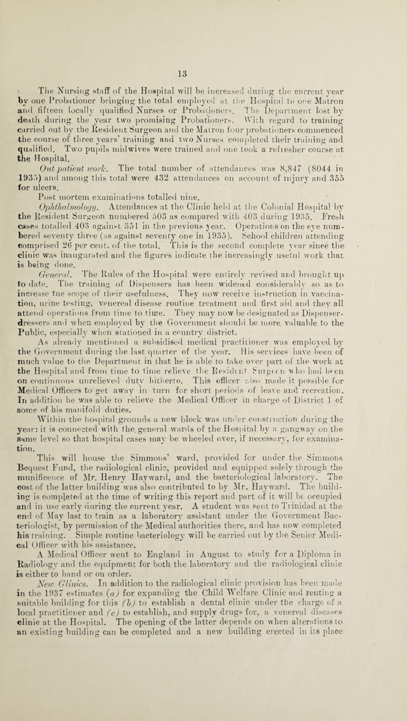 > The Nursing stilff of the Hospital will be increased during the current year by one Probationer bringing the total employed at the Hospital to one Matron and fifteen locally qualified Nurses or Probationers. The Department lost by death during the year two promising Probationers. With, regard to training carried out by the Resident Surgeon and the Matron four probationers commenced the course of three years’ training and two Nurses completed their training and qualified. Two pupils mid wives were trained and one took a refresher course at the Hospital. Out patient work. The total number of attendances was 8,847 (8044 in 1935) and among this total were 432 attendances on account of injury and 355 for ulcers. Post mortem examinations totalled nine. Ophthalmology. Attendances at the Clinic held at the Colonial Hospital by the Resident Surgeon numbered 503 as compared with 403 during 1935. Fresh cases totalled 403 against. 351 in the previous jear. Operations on the eve num¬ bered seventy three (as against seventy one in 1935). School children attending comprised 26 per cent., of the total. This is the second complete year since the clinic was inaugurated and the figures indicate the increasingly useful work that is being done. General. The Rules of the Hospital were entirely revised and brought up to date. The training of Dispensers has been widened considerably so as to increase tne scope of their usefulness. They now receive instruction in vaccina¬ tion, urine testing, venereal disease routine treatment and first aid and they all attend operations from time to time. They may now be designated as Dispenser- dressers and when employed by the Government should be more valuable to the Public, especially when stationed in a country district. As already mentioned a. subsidised medical practitioner was employed by the Government during the last quarter of the year. His services have been of much value to the Department in that he is able to take over part of the work at the Hospital and from time to time relieA'e the Resident Surgu n v ho had Iwen on continuous unrelieved duty hitherto. This officer also made it possible for Medical Officers to get away in turn for short periods of leave and recreation. In addition he was able to relieve the Medical Officer in charge of District 1 of some of his manifold duties. Within the hospital grounds a new block was under construction during the year: it is connected with the.general wards of the Hospital by a gangway on the same level so that hospital cases may be wheeled over, if necessary, for examina¬ tion. This will house the Simmons’ ward, provided for under the Simmons Bequest Fund, the radiological clinic, provided and equipped solely through the munificence of Mr. Henry Hayward, and the bacteriological laboratory. The cost of the latter building was also contributed to by Mr. Hayward. The build¬ ing is completed at the time of writing this report and part of it will be occupied and in use early during the current year. A student was sent to Trinidad at the end of May last to train as a laboratory assistant under the Government Bac¬ teriologist, by permission of the Medical authorities there, and has now completed his training. Simple routine bacteriology will be carried out by the Senior Medi¬ cal Officer with his assistance. A Medical Officer went to England in August to study for a Diploma in Radiology and the equipment for both the laboratory and the radiological clinic is either to hand or on order. New Clinics. In addition to the radiological clinic provision has been made in the 1937 estimates (a) for expanding the Child Welfare Clinic and renting a suitable building for this (b) to establish a dental clinic under the charge of a local practitioner and (c) to establish, and supply drugs for, a venereal diseases clinic at the Hospital. The opening of the latter depends on when alterations to an existing building can be completed and a new building erected in its place