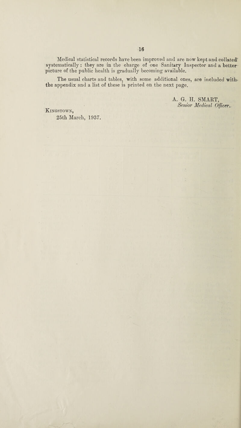 Medical statistical records have been improved and are now kept and collated' systematically : they are in the charge of one Sanitary Inspector and a better picture of the public health is gradually becoming available. The usual charts and tables, with some additional ones, are included with' the appendix and a list of these is printed on the next page. Kingstown, 25th March, 1937. A. G. H. SMART, Senior Medical Officer_