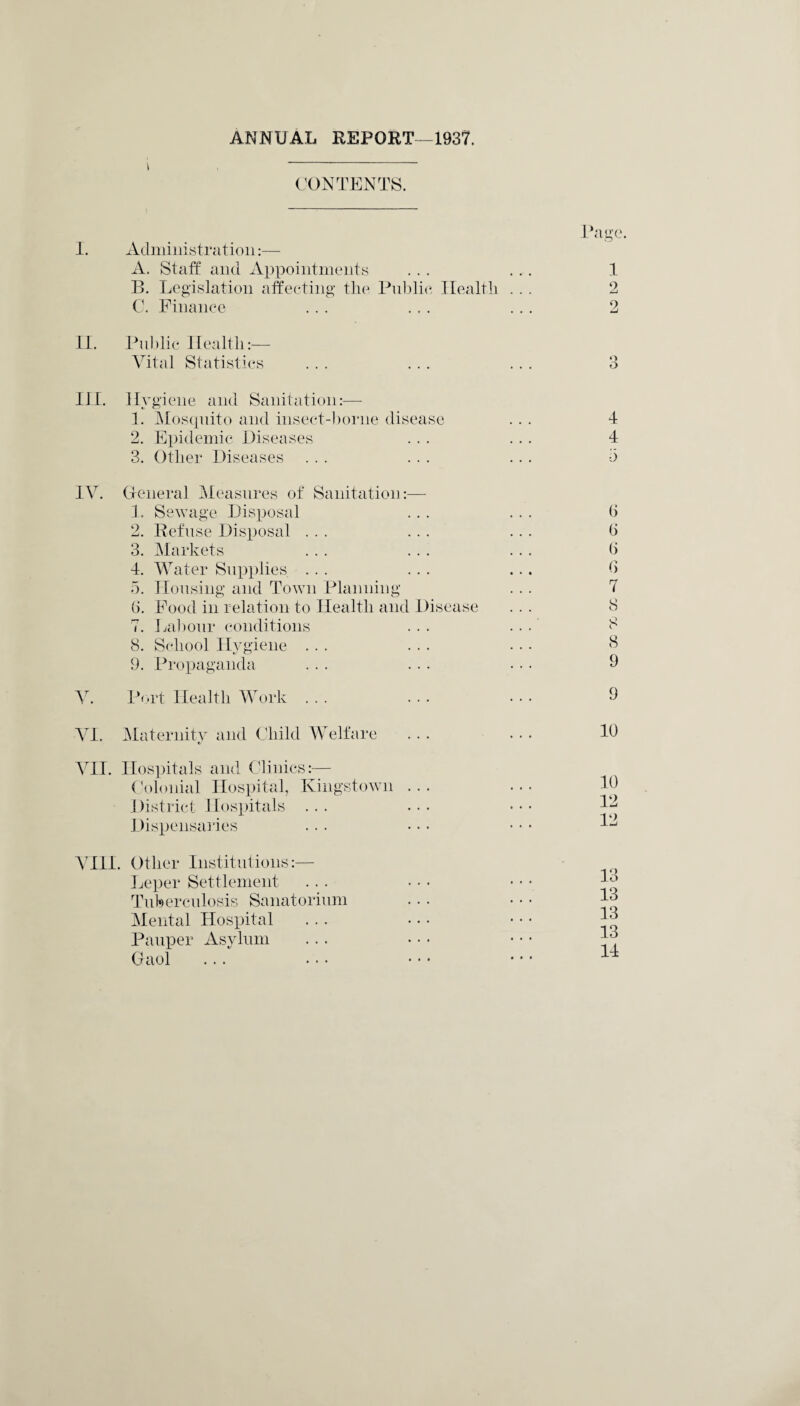 ANNUAL REPORT—1937. i CONTENTS. Page. I. Administration:— A. Staff and Appointments ... ... 1 B. Legislation affecting the Public Health ... 2 C. Finance ... ... ... 2 II. Public Health:— Vital Statistics ... ... ... 3 III. Hygiene and Sanitation:— 1. Mosquito and insect-borne disease 2. Epidemic Diseases 3. Other Diseases IV. General Measures of Sanitation:— 1. Sewage Disposal 2. Refuse Disposal ... 3. Markets 4. Water Supplies ... 5. Housing and Town Planning (5. Food in relation to Health and Disease 7. Labour conditions 8. School Hygiene ... 9. Propaganda V. Port Health Work ... VI. Maternity and Child Welfare VII. Hospitals and Clinics:— Colonial Hospital, Kingstown ... District Hospitals ... Dispensaries VIII. Other Institutions:— Leper Settlement Tuberculosis Sanatorium Mental Hospital Pauper Asylum Gaol 4 4 5 (j 0 (j 6 7 8 8 8 9 9 10 10 12 12 13 13 13 13