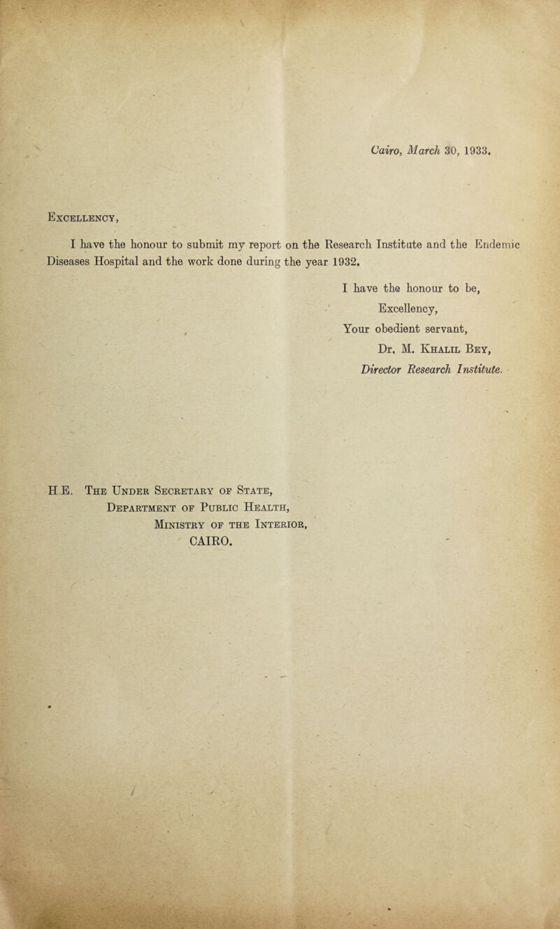 Cairo, March 30, 1933, Excellency, I have the honour to submit my report on the Research Institute and the Endemic Diseases Hospital and the work done during the year 1932, I have the honour to be, Excellency, Your obedient servant, Dr, M. Khalil Bey, Director Research Institute. H E, The Under Secretary of State, Department of Public Health, Ministry of the Interior, CAIRO.