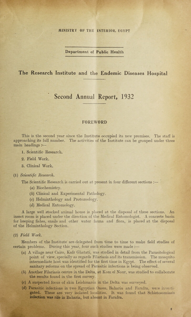 MINISTRY OF THE INTERIOR, EGYPT Department of Public Health The Research Institute and the Endemic Diseases Hospital Second Annual Report, 1932 FOREWORD This is the second year since the Institute occupied its new premises. The staff is approaching its full number. The activities of the Institute can be grouped under three main headings r-— 1. Scientific Research. 2. Field Work. 3. Clinical Work. (1) Scientific Research. The Scientific Research is carried out at present in four different sections — (а) Biochemistry. (б) Clinical and Experimental Pathology. (c) Helminthology and Protozoology. (d) Medical Entomology. A large well stocked animal house is placed at the disposal of these sections. An insect room is placed under the direction of the Medical Entomologist. A concrete basin for keeping fishes, snails and other water fauna and flora, is placed at the disposal of the Helminthology Section. (2) Field Work. Members of the Institute are delegated from time to time to make field studies of certain problems. During this year, four such studies were made :— (a) A village near Cairo, Kafr Ghatati, was studied in detail from the Parasitological point of view, specially as regards Filariasis and its transmission. The mosquito intermediate host was identified for the first time in Egypt. The effect of several sanitary reforms on the spread of Parasitic infections is being observed. (b) Another Filariasis centre in the Delta, at Kom el Nour, was studied to collaborate the results found in the first survey. (c) A suspected focus of skin Leishmania in the Delta was surveyed. (d) Parasitic infections in two Egyptian Oases, Baharia and Farafra, were inve. li¬ gated. These are very isolated localities. It was found that Schistosomiasis infection was rife in Baharia, but absent in Farafra.