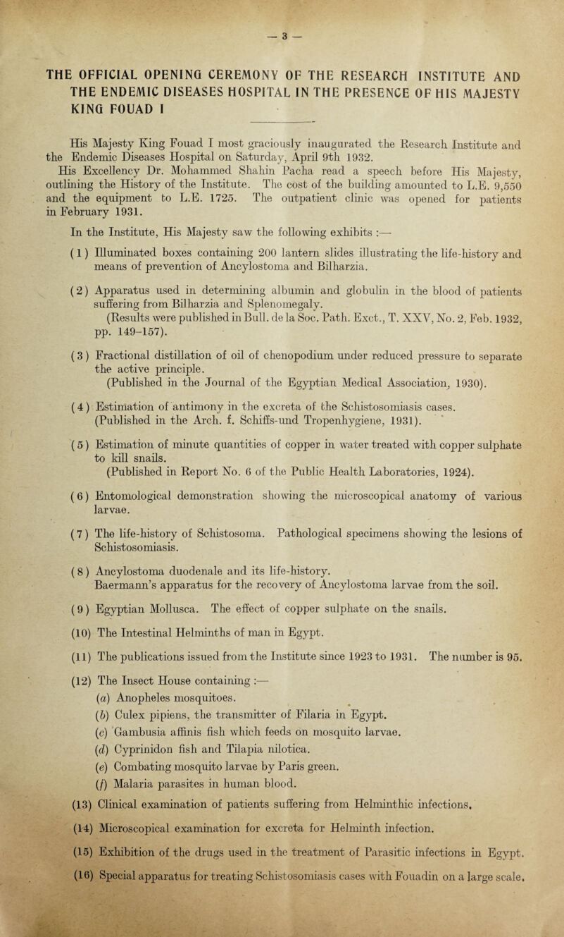 THE OFFICIAL OPENING CEREMONY OF THE RESEARCH INSTITUTE AND THE ENDEMIC DISEASES HOSPITAL IN THE PRESENCE OF HIS MAJESTY KING FOUAD I His Majesty King Fouad I most graciously inaugurated the Research Institute and the Endemic Diseases Hospital on Saturday, April 9th 1932. His Excellency Dr. Mohammed Shahin Pacha read a speech before His Majesty, outlining the History of the Institute. The cost of the building amounted to L.E. 9,550 and the equipment to L.E. 1725. The outpatient clinic was opened for patients in February 1931. In the Institute, His Majesty saw the following exhibits :— (1) Illuminated boxes containing 200 lantern slides illustrating the life-history and means of prevention of Ancylostoma and Bilharzia. (2) Apparatus used in determining albumin and globulin in the blood of patients suffering from Bilharzia and Splenomegaly. (Results were published in Bull, de la Soc. Path. Exct., T. XXV, No. 2, Feb. 1932, pp. 149-157). (3) Fractional distillation of oil of chenopodium under reduced pressure to separate the active principle. (Published in the Journal of the Egyptian Medical Association, 1930). (4) Estimation of antimony in the excreta of the Schistosomiasis cases. (Published in the Arch. f. Schiffs-und Tropenhygiene, 1931). (5) Estimation of minute quantities of copper in water treated with copper sulphate to kill snails. (Published in Report No. 6 of the Public Health Laboratories, 1924). (6) Entomological demonstration showing the microscopical anatomy of various larvae. (7) The life-history of Schistosoma. Pathological specimens showing the lesions of Schistosomiasis. (8) Ancylostoma duodenale and its life-history. Baermann’s apparatus for the recovery of Ancylostoma larvae from the soil. (9) Egyptian Mollusca. The effect of copper sulphate on the snails. (10) The Intestinal Helminths of man in Egypt. (11) The publications issued from the Institute since 1923 to 1931. The number is 95. (12) The Insect House containing :— (a) Anopheles mosquitoes. (b) Culex pipiens, the transmitter of Filaria in Egypt. (c) Gambusia affinis fish which feeds on mosquito larvae. (d) Cyprinidon fish and Tilapia nilotica. (e) Combating mosquito larvae by Paris green. (/) Malaria parasites in human blood. (13) Clinical examination of patients suffering from Helminthic infections. (14) Microscopical examination for excreta for Helminth infection. (15) Exhibition of the drugs used in the treatment of Parasitic infections in Egypt. (16) Special apparatus for treating Schistosomiasis cases with Fouadin on a large scale.