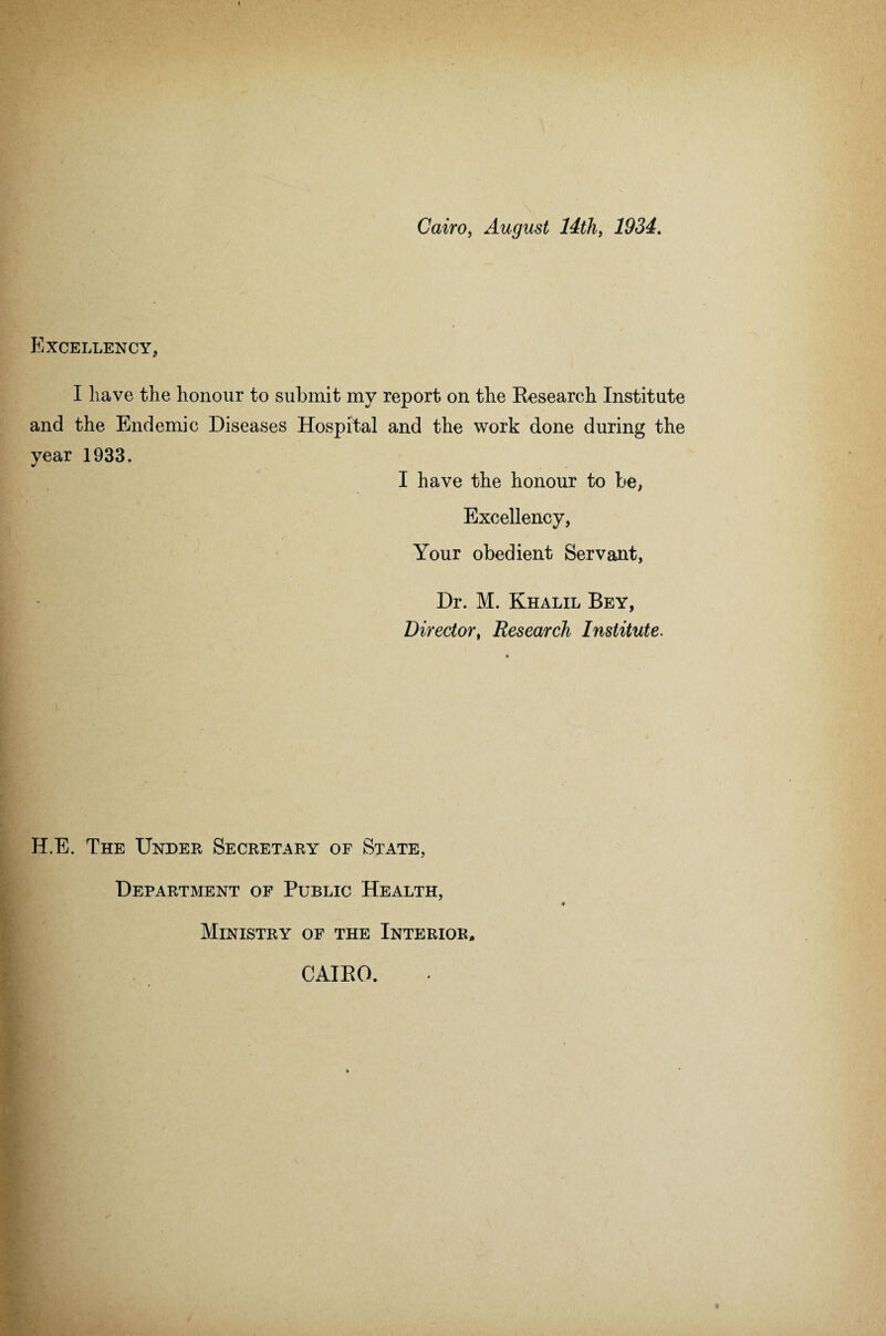 Cairo, August 14th, 1934. Excellency, I have the honour to submit my report on the Research Institute and the Endemic Diseases Hospital and the work done during the year 1933. I have the honour to be, Excellency, Your obedient Servant, Dr. M. Khalil Bey, Director, Research Institute. HE. The Under Secretary of State, Department of Public Health, Ministry of the Interior, CAIRO.