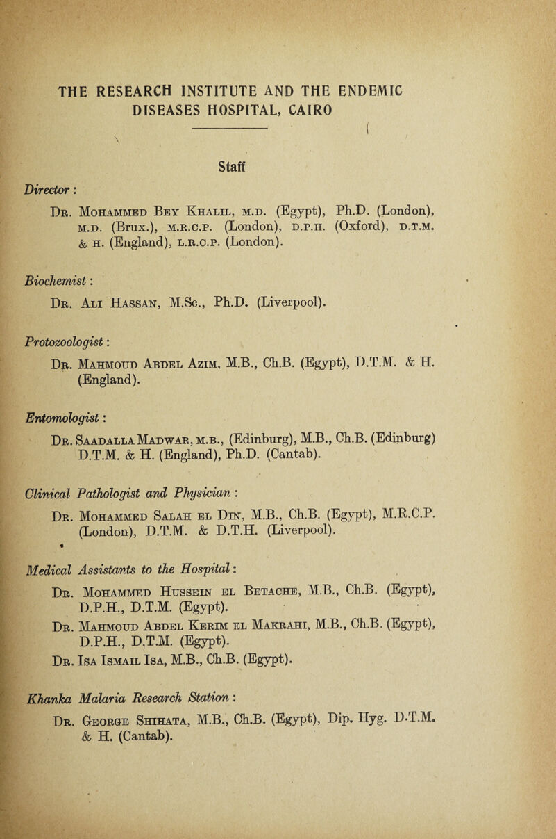 THE RESEARCH INSTITUTE AND THE ENDEMIC DISEASES HOSPITAL, CAIRO \ Staff Director: Dr. Mohammed Bey Khalil, m.d. (Egypt), Ph.D. (London), m.d. (Brux.), m.r.c.p. (London), d.p.h. (Oxford), d.t.m. & h. (England), l.r.c.p. (London). Biochemist: Dr. Ali Hassan, M.Sc., Ph.D. (Liverpool). Protozoologist: Dr. Mahmoud Abdel Azim, M.B., Ch.B. (Egypt), D.T.M. & H. (England). Entomologist: Dr. SaadallaMadwar, m.b., (Edinburg), M.B., Ch.B. (Edinburg) D.T.M. & H. (England), Ph.D. (Cantab). Clinical Pathologist and Physician: Dr. Mohammed Salah el Din, M.B., Ch.B. (Egypt), M.B.C.P. (London), D.T.M. & D.T.H. (Liverpool). Medical Assistants to the Hospital: Dr. Mohammed Hussein el Betache, M.B., Ch.B. (Egypt), D.P.H., D.T.M. (Egypt). s Dr. Mahmoud Abdel Kerim el Makrahi, M.B., Ch.B. (Egypt), D.P.H., D.T.M. (Egypt). Dr. Isa Ismail Isa, M.B., Ch.B. (Egypt). Khanka Malaria Research Station: Dr. George Shihata, M.B., Ch.B. (Egypt), Dip. Hyg. D.T.M, & H. (Cantab).