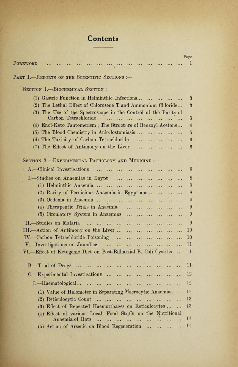 Contents / i- Foreword • • • • • • ••• • • • Page 1 Part I.—Reports of ?he Scientific Sections :— Section 1.—Biochemical Section : (1) Gastric Function in Helminthic Infections. 3 (2) The Lethal Effect of Chlorosene T and Ammonium Chloride... 3 (3) The Use of the Spectroscope in the Control of the Purity of Carbon Tetrachloride . 3 (4) Enol-Keto Tautomerism ; The Structure of Benzoyl Acetone... 4 (5) The Blood Chemistry in Ankylostomiasis. 5 (6) The Toxicity of Carbon Tetrachloride ... 6 (7) The Effect of Antimony on the Liver . 6 Section 2.—Experimental Pathology and Medicine :— A. —Clinical Investigations . 8 I.—Studies on Anaemias in Egypt . 8 (1) Helminthic Anaemia. 8 (2) Rarity of Pernicious Anaemia in Egyptians. 8 (3) Oedema in Anaemia. 9 (4) Therapeutic Trials in Anaemia . 9 (5) Circulatory System in Anaemias .'. 9 II.—Studies on Malaria . 9 III. —Action of Antimony on the Liver. 10 IV. —Carbon Tetrachloride Poisoning . 10 V. —Investigations on Jaundice . 11 VI.—Effect of Ketogenic Diet on Post-Bilharzial B. Coli Cystitis 11 B. —Trial of Drugs . 11 C. —Experimental Investigations . 12 I.—Haematological. 12 (1) Value of Halometer in Separating Macrocytic Anaemias ... 12 (2) Reticulocytic Count . 13 (3) Effect of Repeated Haemorrhages on Reticulocytes. 13 (4) Effect of various Local Food Stuffs on the Nutritional Anaemia of Rats ... ... ... ... ... ... ... ... ••• 14 (5) Action of Arsenic on Blood Regeneration . 14