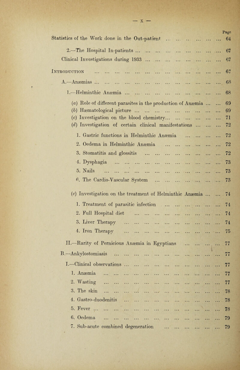 Statistics of the Work done in the Out-patient . 2.—The Hospital In-patients. Clinical Investigations during 1933 . Introduction .!. A.—Anaemias. 1 .■—Helminthic Anaemia. (a) Role of different parasites in the production of Anaemia (b) Haematological picture. (c) Investigation on the blood chemistry. (d) Investigation of certain clinical manifestations ... 1. Gastric functions in Helminthic Anaemia . 2. Oedema in Helminthic Anaemia . 3. Stomatitis and glossitis . 4. Dysphagia . Na il <a C' • ••• ••• • • • ••• • • • • • • ••• ••• ••• ••• 3. The Cardio-Vascular System . (e) Investigation on the treatment of Helminthic Anaemia 1. Treatment of parasitic infection . 2. Full Hospital diet . 3. Liver Therapy . 4. Iron Therapy . Page . 64 . 67 . 67 67 68 68 69 69 71 72 72 72 72 73 73 73 74 74 74 74 75 II.—Rarity of Pernicious Anaemia in Egyptians B.—Ankylostomiasis . I.—Clinical observations. 1. Anaemia . 2. Wasting . 3. The skin . 4. G astro-duodenitis . 5. Fever. 6. Oedema . 7. Sub-acute combined degeneration 77 77 77 77 77 78 78 78 79 79 /