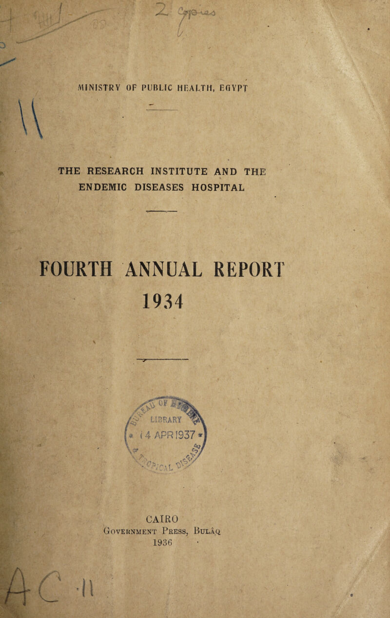 MINISTRY OF PUBLIC HEALTH, EfiVPT V. THE RESEARCH INSTITUTE AND THE 4 ENDEMIC DISEASES HOSPITAL _ FOURTH ANNUAL REPORT 1934 CAIRO Government Press, Rula.q 1936 ^ L1UKAKT *' i 4 APR 1937 r v ' P>.. ■ - M