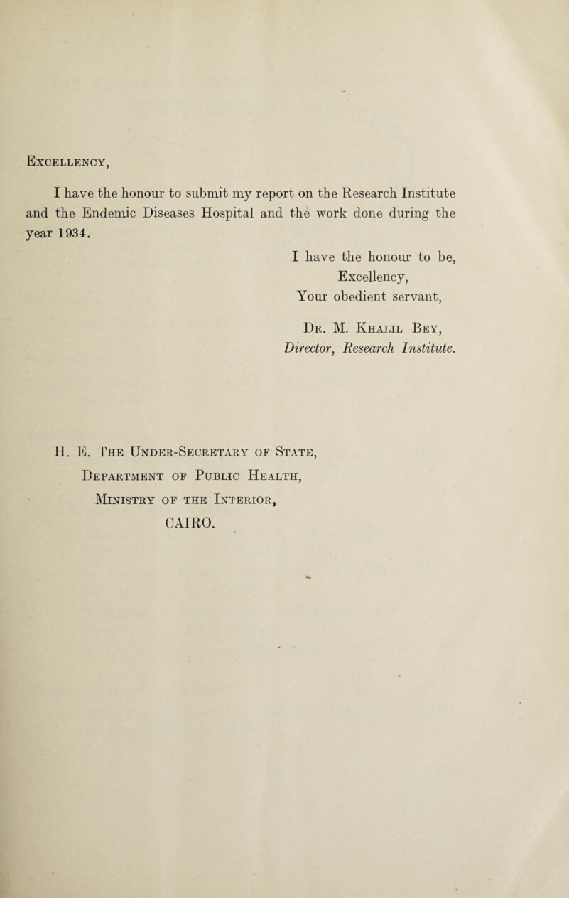 Excellency, I have the honour to submit my report on the Research Institute and the Endemic Diseases Hospital and the work done during the year 1934. I have the honour to be, Excellency, Your obedient servant, Dr. M. Khalil Bey, Director, Research Institute. H. E. The Under-Secretary of State, Department of Public Health, Ministry of the Interior, CAIRO.