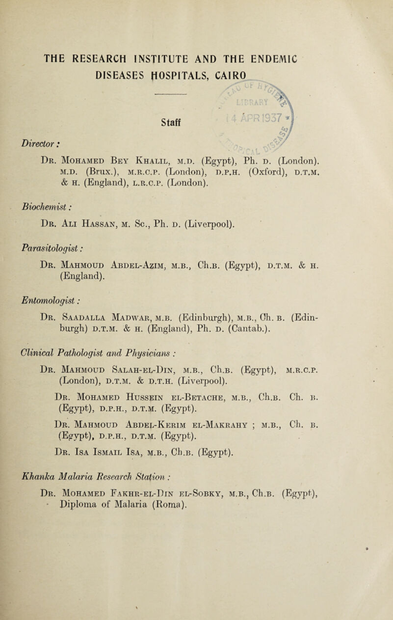 THE RESEARCH INSTITUTE AND THE ENDEMIC DISEASES HOSPITALS, CAIRO Director : Dr. Mohamed Bey Khalil, m.d. (Egypt), Ph. d. (London). m.d. (Brux.), m.r.c.p. (London), d.p.h. (Oxford), d.t.m. & h. (England), l.r.c.p. (London). Biochemist: Dr. Ali Hassan, m. Sc., Ph. d. (Liverpool). Parasitologist: Dr. Mahmoud Abdel-Azim, m.b., Ch.B. (Egypt), d.t.m. & h. (England). Entomologist: Dr. Saadalla Madwar, m.b. (Edinburgh), m.b., Oh. b. (Edin¬ burgh) d.t.m. & h. (England), Ph. d. (Cantab.). Clinical Pathologist and Physicians : Dr. Mahmoud Salah-el-Din, m.b., Ch.B. (Egypt), m.r.c.p. (London), d.t.m. & d.t.h. (Liverpool). Dr. Mohamed Hussein el-Betache, m.b., Ch.B. Ch. b. (Egypt), d.p.h., d.t.m. (Egypt). Dr. Mahmoud Abdel-Kerim el-Makrahy ; m.b., Ch. b. (Egypt), D.P.H., D.T.M. (Egypt). Dr. Isa Ismail Isa, m.b., Ch.B. (Egypt). Khanka Malaria Research Station : Dr. Mohamed Fakhr-el-Din el-Sobky, m.b., Ch.B. (Egypt), ♦ Diploma of Malaria (Roma).