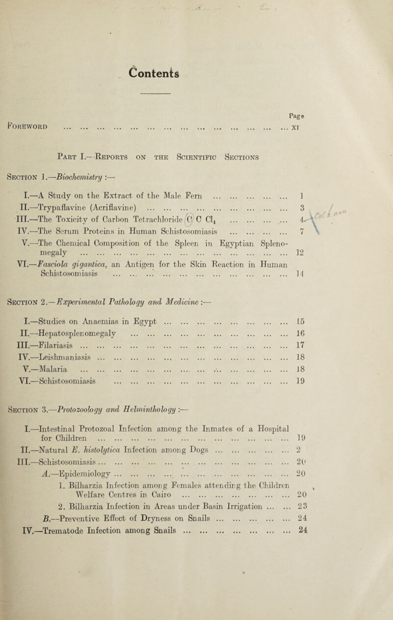 Contents Foreword Page XT Part I.—Reports on the Scientific Sections Section ].—Biochemistry I.—A Study on the Extract of the Male Fern . II.—Trypaflavine (Anriflavine) . III. —The Toxicity of Carbon Tetrachloride 0 C Cl4 . IV. —The Serum Proteins in Human Schistosomiasis . . V.—-The Chemical Composition of the Spleen in Egyptian Spleno- m ea 1 ^ ... ... ... ... ... ... ... ... ... ... ... ... ... VI.—Fasciola gigantica, an Antigen for the Skin Reaction in Human Schistosomiasis . 1 3 7 12 H Section 2.— Experimental Pathology and Medicine :— I.—Studies on Anaemias in Egypt . II.—Hepatosplenomegaly . III. —Filariasis . IV. —Leishmaniasis .. . V.—Malaria . VI.—Schistosomiasis . 15 16 17 18 18 19 Section 3.—Protozoology and Helminthology :— I.—-Intestinal Protozoal Infection among the Inmates of a Hospital for Children . II.—Natural E. histolytica Infection among Hogs . III.—Schistosomiasis. A. —Epidemiology. 1. Bilharzia Infection among Females attending the Children Welfare Centres in Cairo . 2. Bilharzia Infection in Areas under Basin Irrigation. B. —Preventive Effect of Dryness on Snails. IV.—Trematode Infection among Snails . 19 2 20 20 20 23 24 24