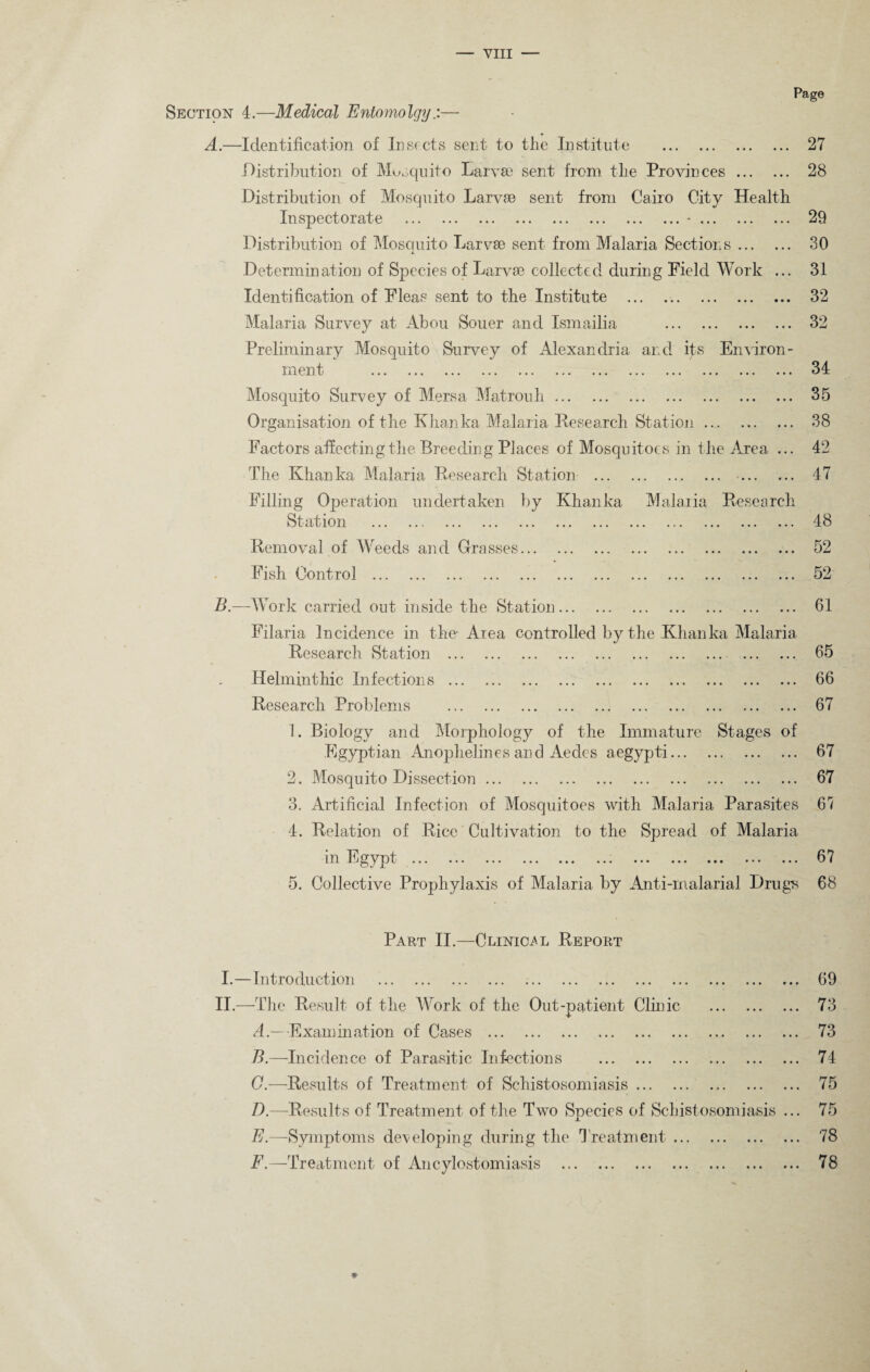 Page Section 4.—Medical Entomolgy— A.—Identification of Insects sent to the Institute . 27 Distribution of Musquito Larva? sent from the Provinces. 28 Distribution of Mosquito Larva? sent from Cairo City Health Inspectorate .*. 29 Distribution of Moscmito Larvse sent from Malaria Sections. 30 L Determination of Species of Larvae collected during Field Work ... 31 Identification of Fleas sent to the Institute ... .. 32 Malaria Survey at Abou Souer and Ismailia . 32 Preliminary Mosquito Survey of Alexandria and i£s Environ¬ ment . 34 Mosquito Survey of Mersa Matrouh. 35 Organisation of the Khanka Malaria Research Station. 38 Factors affecting the Breeding Places of Mosquitoes in the Area ... 42 The Khanka Malaria Research Station . 47 Filling Operation undertaken by Khanka Malaria Research Station . 48 Removal of Weeds and Grasses. 52 Fish Control . 52 B.—Work carried out inside the Station. 61 Filaria Incidence in the- Area controlled by the Khanka Malaria Research Station . 65 66 67 Helminthic Infections. Research Problems . 1. Biology and Morphology of the Immature Stages of Egyptian Anophelines and Aedes aegypti. 67 2. Mosquito Dissection. 67 3. Artificial Infection of Mosquitoes with Malaria Parasites 67 4. Relation of Rice Cultivation to the Spread of Malaria m Egypt ... ... ... ... ... ... ... ... ... ... ... 67 5. Collective Prophylaxis of Malaria by Anti-malarial Drug^ 68 Part II.—Clinical Report I.—Introduction . II.—-The Result of the Work of the Out-patient Clinic . A. —Examination of Cases . B. —Incidence of Parasitic Infections . G.—Results of Treatment of Schistosomiasis. D.—Results of Treatment of the Two Species of Schistosomiasis . E— Symptoms developing during the Treatment. F.—Treatment of Ancylostomiasis . 69 73 73 74 75 75 78 78 *
