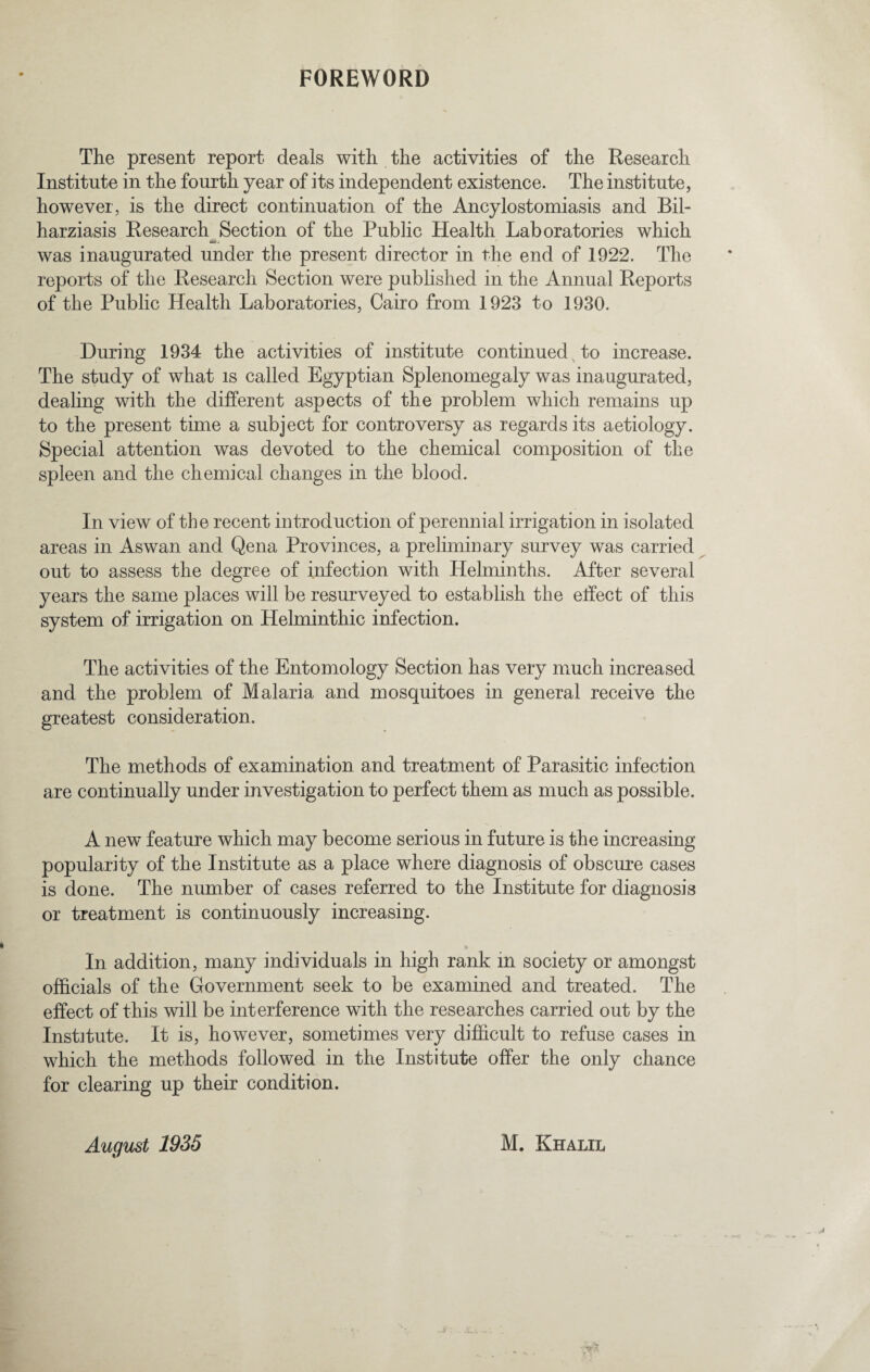 FOREWORD The present report deals with the activities of the Research Institute in the fourth year of its independent existence. The institute, however, is the direct continuation of the Ancylostomiasis and Bil- harziasis Research Section of the Public Health Laboratories which was inaugurated under the present director in the end of 1922. The reports of the Research Section were published in the Annual Reports of the Public Health Laboratories, Cairo from 1923 to 1930. During 1934 the activities of institute continued to increase. The study of what is called Egyptian Splenomegaly was inaugurated, dealing with the different aspects of the problem which remains up to the present time a subject for controversy as regards its aetiology. Special attention was devoted to the chemical composition of the spleen and the chemical changes in the blood. In view of the recent introduction of perennial irrigation in isolated areas in Aswan and Qena Provinces, a preliminary survey was carried out to assess the degree of infection with Helminths. After several years the same places will be resurveyed to establish the effect of this system of irrigation on Helminthic infection. The activities of the Entomology Section has very much increased and the problem of Malaria and mosquitoes in general receive the greatest consideration. The methods of examination and treatment of Parasitic infection are continually under investigation to perfect them as much as possible. A new feature which may become serious in future is the increasing popularity of the Institute as a place where diagnosis of obscure cases is done. The number of cases referred to the Institute for diagnosis or treatment is continuously increasing. In addition, many individuals in high rank in society or amongst officials of the Government seek to be examined and treated. The effect of this will be interference with the researches carried out by the Institute. It is, however, sometimes very difficult to refuse cases in which the methods followed in the Institute offer the only chance for clearing up their condition. August 1935 M. Khalil