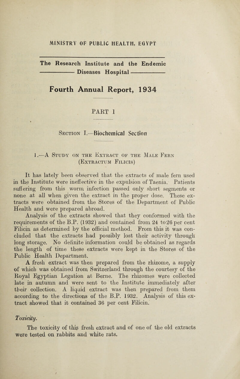 MINISTRY OF PUBLIC HEALTH, EGYPT The Research Institute and the Endemic -Diseases Hospital- Fourth Annual Report, 1934 PART 1 Section I.—Biochemical Section 1.—A Study on the Extract of the Male Fern (Extractum Filicis) It has lately been observed that the extracts of male fern used in the Institute were ineffective in the expulsion of Taenia. Patients suffering from this worm infection passed only short segments or none at all when given the extract in the proper dose. These ex¬ tracts were obtained from the Stores of the Department of Public Health and were prepared abroad. Analysis of the extracts showed that they conformed with the requirements of the B.P. (1932) and contained from 24 to26 per cent Filicin as determined by the official method. From this it was con¬ cluded that the extracts had possibly lost their activity through long storage. No definite information could be obtained as regards the length of time these extracts were kept in the Stores of the Public Health Department. A fresh extract was then prepared from the rhizome, a supply of which was obtained from Switzerland through the courtesy of the Royal Egyptian Legation at Berne. The rhizomes were collected late in autumn and were sent to the Institute immediately after their collection. A liquid extract was then prepared from them according to the directions of the B.P. 1932. Analysis of this ex¬ tract showed that it contained 36 per cent Filicin. Toxicity. The toxicity of this fresh extract and of one of the old extracts were tested on rabbits and white rats.