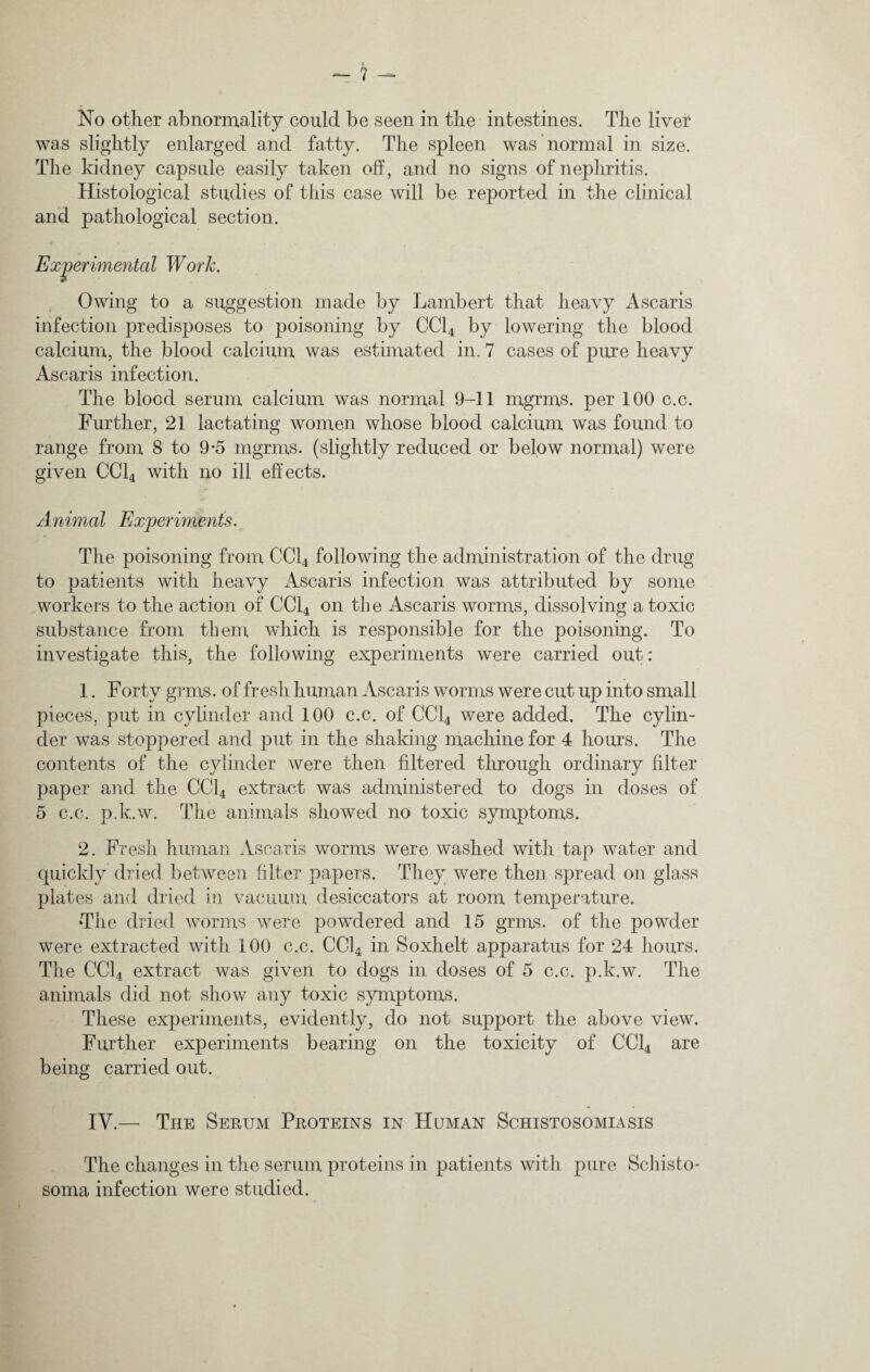 No other abnormality could be seen in the intestines. The liver was slightly enlarged and fatty. The spleen was normal in size. The kidney capsule easily taken oft, and no signs of nephritis. Histological studies of this case will be reported in the clinical and pathological section. Owing to a suggestion made by Lambert that heavy Ascaris infection predisposes to poisoning by CC14 by lowering the blood calcium, the blood calcium was estimated in. 7 cases of pure heavy Ascaris infection. The blood serum calcium was normal 9-11 mgrms. per 100 c.c. Further, 21 lactating women whose blood calcium was found to range from 8 to 9*5 mgrms. (slightly reduced or below normal) were given CC14 with no ill effects. Animal Experiments. The poisoning from CC14 following the administration of the drug to patients with heavy Ascaris infection was attributed by some workers to the action of CC14 on the Ascaris worms, dissolving atoxic substance from them which is responsible for the poisoning. To investigate this, the following experiments were carried out: 1. Forty grms. of fresh human Ascaris worms were cut up into small pieces, put in cylinder and 100 c.c. of CC14 were added. The cylin¬ der was stoppered and put in the shaking machine for 4 hours. The contents of the cylinder were then filtered through ordinary filter paper and the CC14 extract was administered to dogs in doses of 5 c.c. p.k.w. The animals showed no toxic symptoms. 2. Fresh human Ascaris worms were washed with tap water and quickly dried between filter papers. They were then spread on glass plates and dried in vacuum desiccators at room temperature. The dried worms were powdered and 15 grms. of the powder were extracted with 100 c.c. CC14 in Soxhelt apparatus for 24 hours. The CC14 extract was given to dogs in doses of 5 c.c. p.k.w. The animals did not show any toxic symptoms. These experiments, evidently, do not support the above view. Further experiments bearing on the toxicity of CC14 are being carried out. IV.— The Serum Proteins in Human Schistosomiasis The changes in the serum proteins in patients with pure Schisto¬ soma infection were studied.