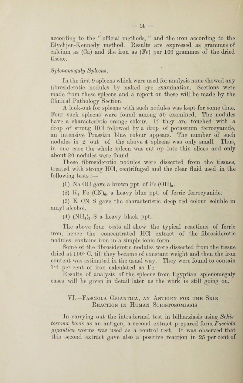 according to the “ official methods, ” and the iron according to the Elvebjen-Kennedy method. Results are expressed as grammes of calcium as (Ca) and the iron as (Fe) per 100 grammes of the dried tissue. Splenomegaly Spleens. In the first 9 spleens which were used for analysis none showed any fibrosiderotic nodules by naked eye examination. Sections were made from these spleens and a report on these will be made by the Clinical Pathology Section. A look-out for spleens with such nodules was kept for some time. Four such spleens were found among 50 examined. The nodules have a characteristic orange colour. If they are touched with a drop of strong ITC1 followed by a drop of potassium ferrocyanide, an intensive Prussian blue colour appears. The number of such nodules in 2 out of the above 4 spleens was only small. Thus, in one case the whole spleen was cut up into thin slices and only about 20 nodules were found. These fibrosiderotic nodules were dissected from the tissues, treated with strong HC1, centrifuged and the clear fluid used in the following tests :— (1) Na OH gave a brown ppt. of Fe (OH)3. (2) K4 Fe (CN)6, a heavy blue ppt. of ferric ferrocyanide. (3) K CN S gave the characteristic deep red colour soluble in amyl alcohol. (4) (NH4)2 S a heavy black ppt. The above four tests all show the typical reactions of ferric iron, hence the concentrated HC1 extract of the fibrosiderotic nodules contains iron in a simple ionic form. Some of the fibrosiderotic nodules were dissected from the tissue dried at 100° C. till they became of constant weight and then the iron content was estimated in the usual way. They were found to contain 14 per cent of iron calculated as Fe. Results of analysis of the spleens from Egyptian splenomegaly cases will be given in detail later as the work is still going on. VI.—Fasciola Gigantica, an Antigen for the Skin Reaction in Human Schistosomiasis In carrying out the intradermal test in bilharziasis using Schis¬ tosoma bovis as an antigen, a second extract prepared form Fasciola gigantica worms was used as a control test. It was observed that this second extract gave also a positive reaction in 25 per cent of