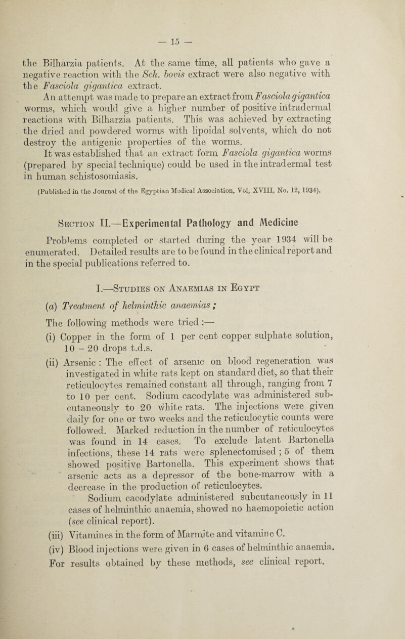 the Bilharzia patients. At the same time, all patients who gave a negative reaction with the Sch. bovis extract were also negative with the Fasciola gigantica extract. An attempt was made to prepare an extract from Fasciola gigantica worms, which would give a higher number of positive intradermal reactions with Bilharzia patients. This was achieved by extracting the dried and powdered worms with lipoidal solvents, which do not destroy the antigenic properties of the worms. It was established that an extract form Fasciola gigantica worms (prepared by special technique) could be used in the intradermal test in human schistosomiasis. (Published in the Journal of the Egyptian Medical Association, Vol, XVIII, No. 12, 1934), Section II.—Experimental Pathology and Medicine Problems completed or started during the year 1934 will be enumerated. Detailed results are to be found in the clinical report and in the special publications referred to. I.—Studies on Anaemias in Egypt (a) Treatment of helminthic anaemias ; The following methods were tried :— (i) Copper in the form of 1 per cent copper sulphate solution, 10-20 drops t.d.s. (ii) Arsenic : The effect of arsenic on blood regeneration was investigated in white rats kept on standard diet, so that their reticulocytes remained constant all through, ranging from 7 to 10 per cent. Sodium cacodylate was administered sub¬ cutaneously to 20 white rats. The injections were given daily for one or two weeks and the reticulocytic counts were followed. Marked reduction in the number of reticulocytes was found in 14 cases. To exclude latent Bartonella infections, these 14 rats were splenectomised ; 5 of them showed positive Bartonella. This experiment shows that arsenic acts as a depressor of the bone-marrow with a decrease in the production of reticulocytes. Sodium cacodylate administered subcutaneously in 11 cases of helminthic anaemia, showed no haemopoietic action (see clinical report). (iii) Vitamines in the form of Marmite and vitamine C. (iv) Blood injections were given in 6 cases of helminthic anaemia. For results obtained by these methods, see clinical report.