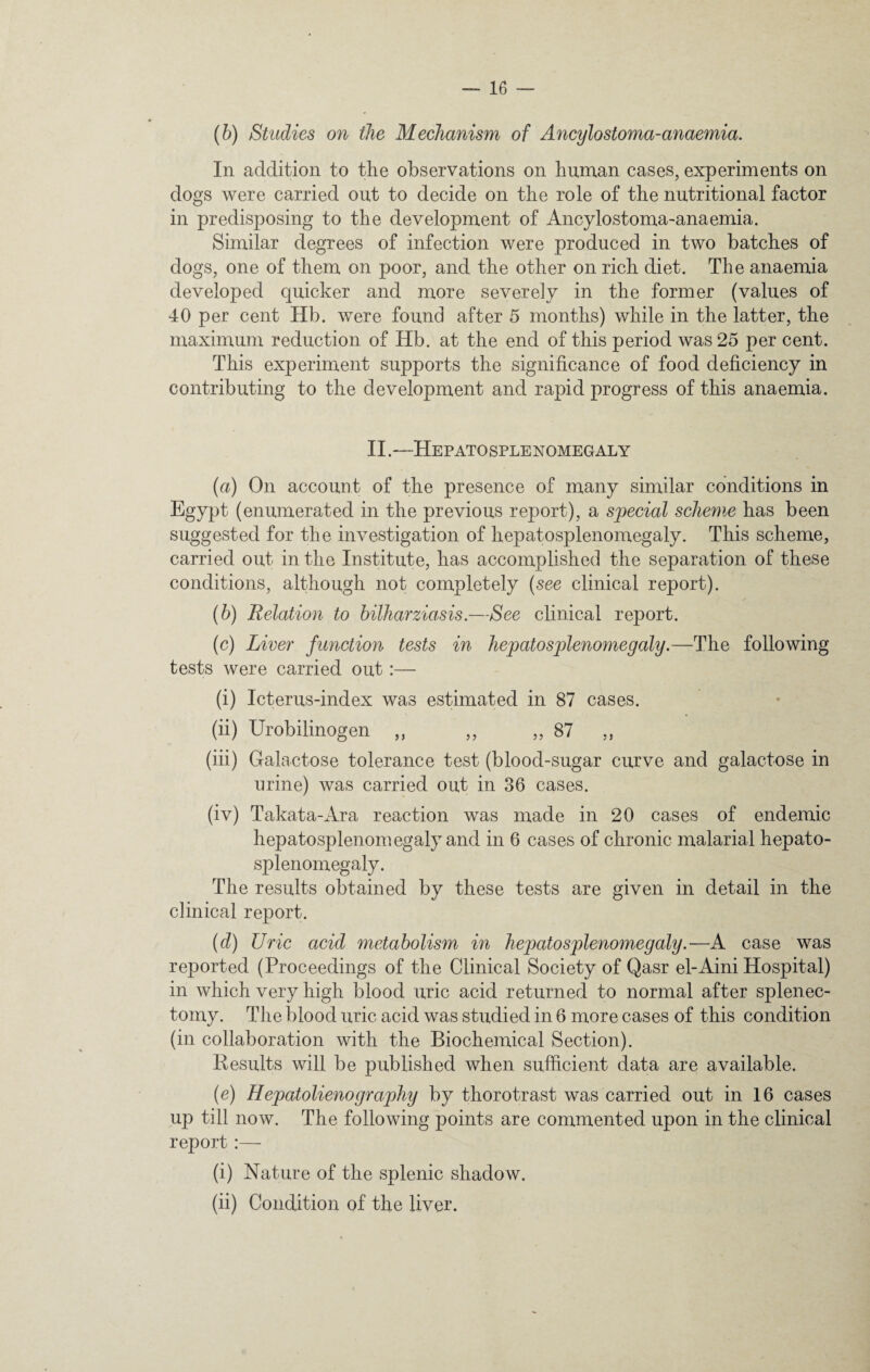 (b) Studies on the Mechanism of Ancylostoma-anaemia. In addition to the observations on human cases, experiments on dogs were carried out to decide on the role of the nutritional factor in predisposing to the development of Ancylostoma-anaemia. Similar degrees of infection were produced in two batches of dogs, one of them on poor, and the other on rich diet. The anaemia developed quicker and more severely in the former (values of 40 per cent Hb. were found after 5 months) while in the latter, the maximum reduction of Hb. at the end of this period was 25 per cent. This experiment supports the significance of food deficiency in contributing to the development and rapid progress of this anaemia. II.—Hepatosplenomegaly (a) On account of the presence of many similar conditions in Egypt (enumerated in the previous report), a special scheme has been suggested for the investigation of hepatosplenomegaly. This scheme, carried out in the Institute, has accomplished the separation of these conditions, although not completely (see clinical report). (b) Relation to bilharziasis.—See clinical report. (c) Liver function tests in hepatosplenomegaly.—The following tests were carried out:— (i) Icterus-index was estimated in 87 cases. (ii) Urobilinogen ,, ,, ,, 87 „ (iii) Galactose tolerance test (blood-sugar curve and galactose in urine) was carried out in 36 cases. (iv) Takata-Ara reaction was made in 20 cases of endemic hepatosplenomegaly and in 6 cases of chronic malarial hepato¬ splenomegaly. The results obtained by these tests are given in detail in the clinical report. (d) Uric acid metabolism in hepatosplenomegaly.—A case was reported (Proceedings of the Clinical Society of Qasr el-Aini Hospital) in which very high blood uric acid returned to normal after splenec¬ tomy. The blood uric acid was studied in 6 more cases of this condition (in collaboration with the Biochemical Section). Results will be published when sufficient data are available. (e) Hepatolienography by thorotrast was carried out in 16 cases up till now. The following points are commented upon in the clinical report :— (i) Nature of the splenic shadow. (ii) Condition of the liver.