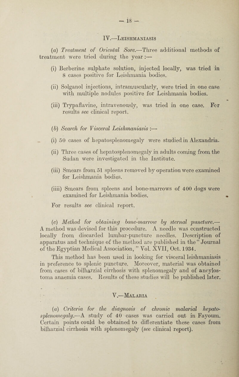 IV.—Leishmaniasis (a) Treatment of Oriental Sore.—Three additional methods of treatment were tried during the year :— (i) Berberine sulphate solution, injected locally, was tried in 8 cases positive for Leishmania bodies. (ii) Solganol injections, intramuscularly, were tried in one case with multiple nodules positive for Leishmania bodies. (iii) Trypaflavine, intravenously, was tried in one case. For results see clinical report. (b) Search for Visceral Leishmaniasis :— (i) 50 cases of hepatosplenomegaly were studied in Alexandria. (ii) Three cases of hepatosplenomegaly in adults coming from the Sudan were investigated in the Institute. (iii) Smears from 51 spleens removed by operation were examined for Leishmania bodies. (iiii) Smears from spleens and bone-marrows of 400 dogs were examined for Leishmania bodies. For results see clinical report. (c) Method for obtaining bone-marrow by sternal 'puncture.— A method was devised for this procedure. A needle was constructed locally from discarded lumbar-puncture needles. Description of apparatus and technique of the method are published in the“ Journal of the Egyptian Medical Association, ” Yol. XVII, Oct. 1934. This method has been used in looking for visceral leishmaniasis in preference to splenic puncture. Moreover, material was obtained from cases of bilharzial cirrhosis with splenomegaly and of anoylos- toma anaemia cases. Results of these studies will be published later. V—Malaria (a) Criteria for the diagnosis of chronic malarial hepato¬ splenomegaly.—A study of 40 cases was carried out in Fayoum. Certain points could be obtained to differentiate these cases from bilharzial cirrhosis with splenomegaly (see clinical report).
