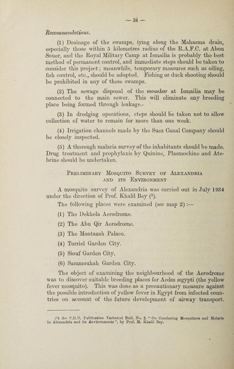 Recommendations. (1) Drainage of the swamps, lying along the Mahasma drain, especially those within 5 kilometres radius of the R.A.F.C. at Abou Souer, and the Royal Military Camp at Ismailia is probably the best method of permanent control, and immediate steps should be taken to consider this proj ect; meanwhile, temporary measures such as oiling, fish control, etc., should be adopted. Fishing or duck shooting should be prohibited in any of these swamps. (2) The sewage disposal of the moaskar at Ismailia may be connected to the main sewer. This will eliminate any breeding place being formed through leakage.-. (3) In dredging operations, steps should be taken not to allow collection of water to remain for more than one week. (4) Irrigation channels made by the Suez Canal Company should be closely inspected. (5) A thorough malaria survey of the inhabitants should be made. Drug treatment and prophylaxis by Quinine, Plasmochine and Ate- brine should be undertaken. Preliminary Mosquito Survey of Alexandria and its Environment A mosquito survey of Alexandria was carried out in July 1934 under the direction of Prof. Khalil Bey (1). The following places were examined (see map 2) :— (1) The Dekliela Aerodrome. (2) The Abu Qir Aerodrome. (3) The Montazah Palace. (4) Torriel Garden City. (5) Siouf Garden City. (6) Sammouhah Garden City. The object of examining the neighbourhood of the Aerodrome was to discover suitable breeding places for Aedes segypti (the yellow fever mosquito). This was done as a precautionary measure against the possible introduction of yellow fever in Egypt from infected coun¬ tries on account of the future development of airway transport. U) See P.H.D. Publication Technical Bull. No. 2. “ On Combating Mosquitoes and Malaria