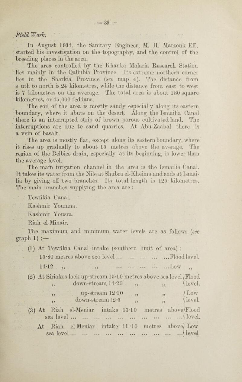 In August 1934, the Sanitary Engineer, M. H. Marzouk Eh. ! started his investigation on the topography, and the control of the breeding places in the area. The area controlled by the Khanka Malaria Research Station lies mainly in the Qaliubia Province. Its extreme northern corner lies in the Sharkia Province {see map 4). The distance from s uth to north is 24 kilometres, while the distance from east to west is 7 kilometres on the average. The total area is about 180 square kilometres, or 45,000 feddans. The soil of the area is mostly sandy especially along its eastern boundary, where it abuts on the desert. Along the Ismailia Canal there is an interrupted strip of brown porous cultivated land. The interruptions are due to sand quarries. At Abu-Zaabal there is a vein of basalt. The area is mostly flat, except along its eastern boundary, where it rises up gradually to about 15 metres above the average. The region of the BeJbies drain, especially at its beginning, is lower than the average level. The mafti irrigation channel in the area is the Ismailia Canal. It takes its water from the Nile at Shubra el-Kheima and ends at Ismai¬ lia by giving oh two branches. Its total length is 125 kilometres. The main branches supplying the area are : Tewfikia Canal. Kashmir Youmna. Kashmir Yousra. Riah el-Minair. The maximum and minimum water levels are as follows (see graph 1) ;— (1) At Tewfikia Canal intake (southern limit of area) : 15*80 metres above sea level.Flood level. 14*12 j, ,j ... ... ••• ... ...Low ,, (2) At Siriakos lock up-stream 15*10 metres above sea level /Flood ) level. Low level. j) down-stream 14*20 up-stream 12*10 down-stream 12 *5 } ? >) )) (3) At Riah el-Meniar intake 13*10 sea level • ... ... ... ... ... metres above/Flood .\ level. At Riah el-Meniar intake 11*10 metres above/Low sea level... ...$ level
