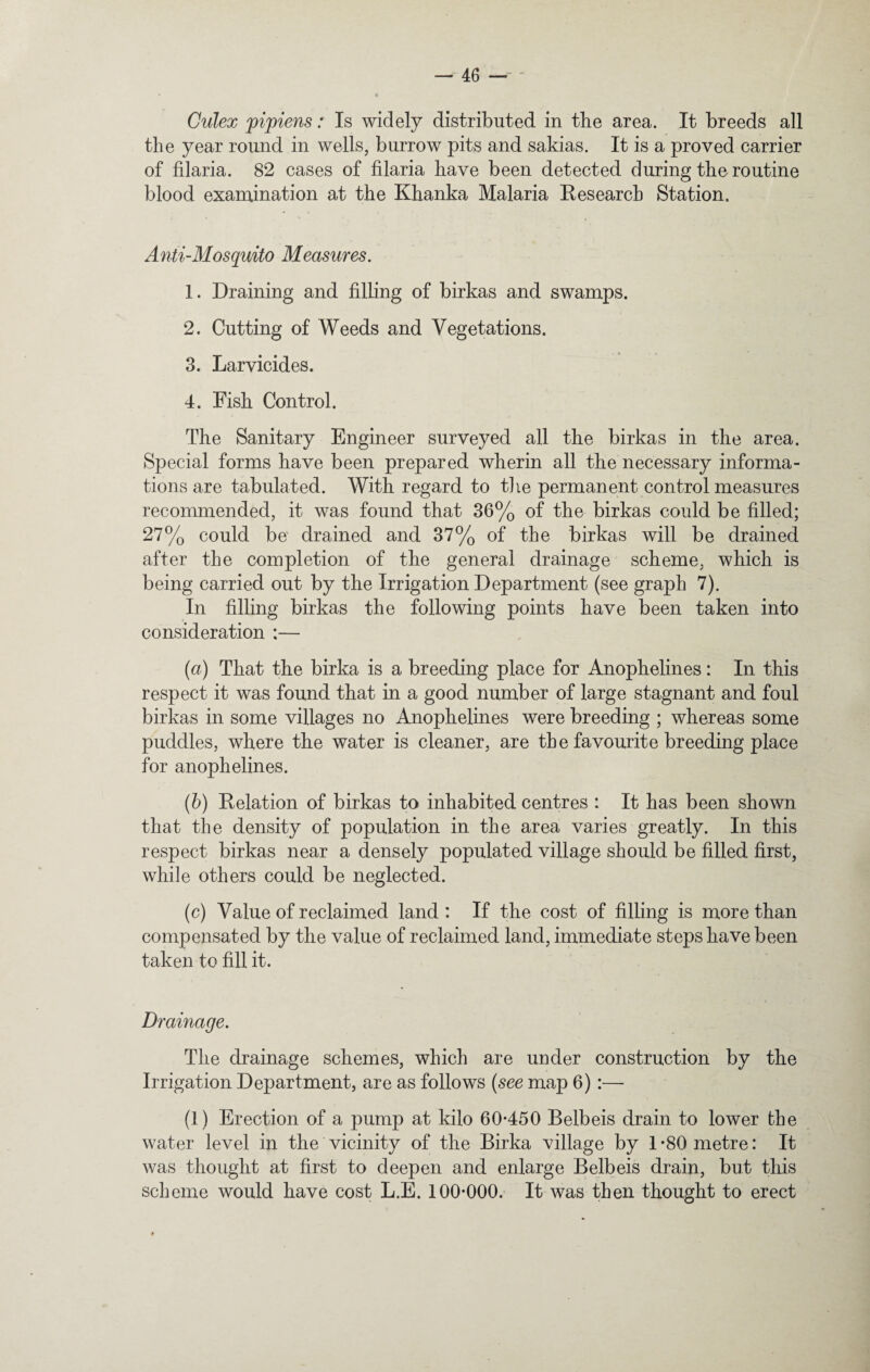 Culex pipiens: Is widely distributed in the area. It breeds all the year round in wells, burrow pits and sakias. It is a proved carrier of filaria. 82 cases of filaria have been detected during the routine blood examination at the Khanka Malaria Research Station. Anti-Mosquito Measures. 1. Draining and filling of birkas and swamps. 2. Cutting of Weeds and Vegetations. 3. Larvicides. 4. Fish Control. The Sanitary Engineer surveyed all the birkas in the area. Special forms have been prepared wherin all the necessary informa¬ tions are tabulated. With regard to the permanent control measures recommended, it was found that 36% of the birkas could be filled; 27% could be' drained and 37% of the birkas will be drained after the completion of the general drainage scheme, which is being carried out by the Irrigation Department (see graph 7). In filling birkas the following points have been taken into consideration :— (a) That the birka is a breeding place for Anophelines: In this respect it was found that in a good number of large stagnant and foul birkas in some villages no Anophelines were breeding ; whereas some puddles, where the water is cleaner, are the favourite breeding place for anophelines. (b) Relation of birkas to inhabited centres : It has been shown that the density of population in the area varies greatly. In this respect birkas near a densely populated village should be filled first, while others could be neglected. (c) Value of reclaimed land : If the cost of filling is more than compensated by the value of reclaimed land, immediate steps have been taken to fill it. Drainage. The drainage schemes, which are under construction by the Irrigation Department, are as follows (see map 6) :— (1) Erection of a pump at kilo 60-450 Belbeis drain to lower the water level in the vicinity of the Birka village by 1-80 metre: It was thought at first to deepen and enlarge Belbeis drain, but this scheme would have cost L.E. 100-000. It was then thought to erect